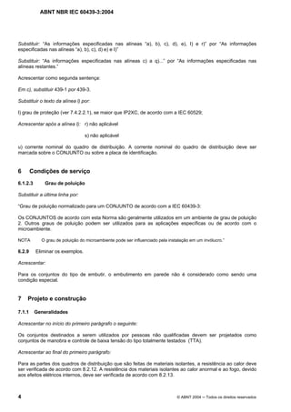 ABNT NBR IEC 60439-3:2004
4 © ABNT 2004 Todos os direitos reservados
Substituir: “As informações especificadas nas alíneas “a), b), c), d), e), I) e r)” por “As informações
especificadas nas alíneas “a), b), c), d) e) e I)”
Substituir: “As informações especificadas nas alíneas c) a q)...” por “As informações especificadas nas
alíneas restantes.”
Acrescentar como segunda sentença:
Em c), substituir 439-1 por 439-3.
Substituir o texto da alínea l) por:
l) grau de proteção (ver 7.4.2.2.1), se maior que IP2XC, de acordo com a IEC 60529;
Acrescentar após a alínea l): r) não aplicável
s) não aplicável
u) corrente nominal do quadro de distribuição. A corrente nominal do quadro de distribuição deve ser
marcada sobre o CONJUNTO ou sobre a placa de identificação.
6 Condições de serviço
6.1.2.3 Grau de poluição
Substituir a última linha por:
“Grau de poluição normalizado para um CONJUNTO de acordo com a IEC 60439-3:
Os CONJUNTOS de acordo com esta Norma são geralmente utilizados em um ambiente de grau de poluição
2. Outros graus de poluição podem ser utilizados para as aplicações específicas ou de acordo com o
microambiente.
NOTA O grau de poluição do microambiente pode ser influenciado pela instalação em um invólucro.”
6.2.9 Eliminar os exemplos.
Acrescentar:
Para os conjuntos do tipo de embutir, o embutimento em parede não é considerado como sendo uma
condição especial.
7 Projeto e construção
7.1.1 Generalidades
Acrescentar no início do primeiro parágrafo o seguinte:
Os conjuntos destinados a serem utilizados por pessoas não qualificadas devem ser projetados como
conjuntos de manobra e controle de baixa tensão do tipo totalmente testados (TTA).
Acrescentar ao final do primeiro parágrafo:
Para as partes dos quadros de distribuição que são feitas de materiais isolantes, a resistência ao calor deve
ser verificada de acordo com 8.2.12. A resistência dos materiais isolantes ao calor anormal e ao fogo, devido
aos efeitos elétricos internos, deve ser verificada de acordo com 8.2.13.
 