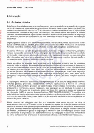 © ISO/IEC 2013 - © ABNT 2013 - Todos os direitos reservados
x
ABNT NBR ISO/IEC 27002:2013
0 Introdução
0.1 Contexto e histórico
Esta Norma é projetada para as organizações usarem como uma referência na seleção de controles
dentro do processo de implementação de um sistema de gestão da segurança da informação (SGSI),
baseado na ABNT NBR ISO/IEC 27001[10] ou como um documento de orientação para as organizações
implementarem controles de segurança da informação comumente aceitos. Esta Norma é também
usada no desenvolvimento de organizações e indústrias específicas de gerenciamento de segurança
da informação, levando em consideração os seus ambientes de risco de segurança da informação
específicos.
Organizações de todos os tipos e tamanhos (incluindo o setor privado e público, organizações comer-
ciais e sem fins lucrativos), coletam, processam, armazenam e transmitem informações em diferentes
formatos, incluindo o eletrônico, físico e verbal (por exemplo, conversações e apresentações).
O valor da informação vai além das palavras escritas, números e imagens: conhecimento, conceitos,
ideias e marcas são exemplos de formas intangíveis da informação. Em um mundo interconectado,
a informação e os processos relacionados, sistemas, redes e pessoas envolvidas nas suas operações
são informações que, como outros ativos importantes, têm valor para o negócio da organização e,
consequentemente, requerem proteção contra vários riscos.
Ativos são objeto de ameaças, tanto acidentais como deliberadas, enquanto que os processos,
sistemas, redes e pessoas têm vulnerabilidades inerentes. Mudanças nos processos e sistemas do
negócio ou outras mudanças externas (como novas leis e regulamentações), podem criar novos riscos
de segurança da informação. Desta forma, em função das várias maneiras nas quais as ameaças
podem se aproveitar das vulnerabilidades para causar dano à organização, os riscos de segurança
da informação estão sempre presentes. Uma segurança da informação eficaz reduz estes riscos,
protegendo a organização das ameaças e vulnerabilidades e, assim, reduzindo o impacto aos seus
ativos.
A segurança da informação é alcançada pela implementação de um conjunto adequado de controles,
incluindo políticas, processos, procedimentos, estrutura organizacional e funções de software
e hardware. Estes controles precisam ser estabelecidos, implementados, monitorados, analisados
criticamente e melhorados, quando necessário, para assegurar que os objetivos do negócio e a
segurança da informação da organização sejam atendidos. Um sistema de gestão da segurança
da informação (SGSI), a exemplo do especificado na ABNT NBR ISO/IEC 27001[10], considera uma
visão holística e coordenada dos riscos de segurança da informação da organização, para implementar
um conjunto de controles de segurança da informação detalhado, com base na estrutura global de um
sistema de gestão coerente.
Muitos sistemas de informação não têm sido projetados para serem seguros, na ótica da
ABNT NBR ISO/IEC 27001[10] e desta Norma. A segurança que pode ser alcançada através de meios
técnicos é limitada e está apoiada por procedimentos e gerenciamentos apropriados. A identificação
de quais controles devem ser implementados requer planejamento e atenção cuidadosa em nível
de detalhes. Um sistema de gestão da segurança da informação bem-sucedido requer apoio de todos
os funcionários da organização. Isto pode também exigir a participação de acionistas, fornecedores
ou outras partes externas. Orientações de especialistas externos podem também ser necessárias.
Arquivo
de
impressão
gerado
em
27/06/2016
15:24:10
de
uso
exclusivo
de
MARLON
FINHOLDT
VALIM
GOMES
[097.721.776-09] Arquivo de impressão gerado em 27/06/2016 15:24:10 de uso exclusivo de MARLON FINHOLDT VALIM GOMES [097.721.776-09]
 