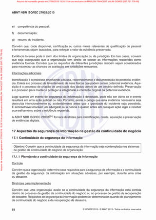 © ISO/IEC 2013 - © ABNT 2013 - Todos os direitos reservados
88
ABNT NBR ISO/IEC 27002:2013
e) competência do pessoal;
f) documentação;
g) resumo do incidente.
Convém que, onde disponível, certificação ou outros meios relevantes de qualificação de pessoal
e ferramentas sejam buscados, para reforçar o valor da evidência preservada.
Evidência forense pode ir além dos limites da organização ou da jurisdição. Em tais casos, convém
que seja assegurado que a organização tem direito de coletar as informações requeridas como
evidência forense. Convém que os requisitos de diferentes jurisdições também sejam considerados
para maximizar as chances de aceitação em jurisdições relevantes.
Informações adicionais
Identificação é o processo envolvendo a busca, reconhecimento e documentação de potencial evidên-
cia. Coleta é o processo de levantamento de itens físicos que podem conter potencial evidência. Aqui-
sição é o processo de criação de uma cópia dos dados dentro de um cenário definido. Preservação
é o processo para manter e proteger a integridade e condição original da potencial evidência.
Logo quando um evento de segurança da informação é detectado, pode não ser óbvio se o evento
resultará em uma ação judicial ou não. Portanto, existe o perigo que esta evidência necessária seja
destruída intencionalmente ou acidentalmente antes que a gravidade do incidente seja percebida.
É aconselhável envolver um advogado ou a polícia o quanto antes em qualquer ação legal e receber
aconselhamento sobre a evidência requerida.
A ABNT NBR ISO/IEC 27037[24] fornece diretrizes para identificação, coleta, aquisição e preservação
de evidências digitais.
17 Aspectos da segurança da informação na gestão da continuidade do negócio
17.1 Continuidade da segurança da informação
Objetivo: Convém que a continuidade da segurança da informação seja contemplada nos sistemas
de gestão da continuidade do negócio da organização
17.1.1 Planejando a continuidade da segurança da informação
Controle
Convém que a organização determine seus requisitos para a segurança da informação e a continuidade
da gestão da segurança da informação em situações adversas, por exemplo, durante uma crise
ou desastre.
Diretrizes para implementação
Convém que uma organização avalie se a continuidade da segurança da informação está contida
dentro do processo de gestão da continuidade do negócio ou no processo de gestão de recuperação
de desastre.Requisitos de segurança da informação podem ser determinados quando do planejamento
da continuidade do negócio e da recuperação de desastre.
Arquivo
de
impressão
gerado
em
27/06/2016
15:24:10
de
uso
exclusivo
de
MARLON
FINHOLDT
VALIM
GOMES
[097.721.776-09] Arquivo de impressão gerado em 27/06/2016 15:24:10 de uso exclusivo de MARLON FINHOLDT VALIM GOMES [097.721.776-09]
 