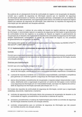 © ISO/IEC 2013 - © ABNT 2013 - Todos os direitos reservados 89
ABNT NBR ISO/IEC 27002:2013
Na ausência de um planejamento formal de continuidade do negócio e de recuperação de desastre,
convém que a gestão da segurança da informação assuma que os requisitos de segurança
da informação permanecem os mesmos, em situações adversas, comparadas com as condições de
operação normal.Alternativamente, uma organização pode realizar uma análise de impacto do negócio
relativa aos aspectos de segurança da informação, para determinar os requisitos de segurança da
informação que são aplicáveis nas situações adversas.
Informações adicionais
Para reduzir o tempo e o esforço de uma análise de impacto do negócio adicional, da segurança
da informação, é recomendado capturar os aspectos da segurança da informação no gerenciamento
da continuidade normal dos negócios ou na análise do impacto ao negócio no gerenciamento da
recuperação de um desastre.Isto implica que os requisitos de continuidade da segurança da informação
estejam explicitamente contemplados na gestão da continuidade do negócio ou nos processos
de gerenciamento da recuperação de desastre.
Informações sobre gestão da continuidade do negócio podem ser encontradas nas ISO/IEC 27031[14],
ISO 22313[9] e ABNT NBR ISO 22301[8].
17.1.2 Implementando a continuidade da segurança da informação
Controle
Convém que a organização estabeleça, documente, implemente e mantenha processos, procedimentos
e controles para assegurar o nível requerido de continuidade para a segurança da informação, durante
uma situação adversa.
Diretrizes para implementação
Convém que uma organização assegure-se de que:
a) uma estrutura de gerenciamento adequada esteja implementada para mitigar e responder a um
evento de interrupção, usando pessoal com a necessária autoridade, experiência e competência;
b) o pessoal de resposta a incidente com a necessária responsabilidade, autoridade e competência
para gerenciar um incidente e garantir a segurança da informação esteja designado;
c) planos documentados, procedimentos de recuperação e resposta estejam desenvolvidos e apro-
vados, detalhando como a organização irá gerenciar um evento de interrupção e como manterá
a sua segurança da informação em um nível predeterminado, com base nos objetivos de continui-
dade da segurança da informação aprovado pela direção (ver 17.1.1).
Em função dos requisitos de continuidade de segurança da informação, convém que a organização
estabeleça, documente, implemente e mantenha:
a) controles de segurança da informação dentro dos processos de recuperação de desastre ou de
continuidade do negócio, procedimentos e ferramentas e sistemas de suporte;
b) processos, procedimentos e mudança de implementação para manter os controles de segurança
da informação existentes durante uma situação adversa;
c) controles compensatórios para os controles de segurança da informação que não possam
ser mantidos durante uma situação adversa.
Arquivo
de
impressão
gerado
em
27/06/2016
15:24:10
de
uso
exclusivo
de
MARLON
FINHOLDT
VALIM
GOMES
[097.721.776-09] Arquivo de impressão gerado em 27/06/2016 15:24:10 de uso exclusivo de MARLON FINHOLDT VALIM GOMES [097.721.776-09]
 