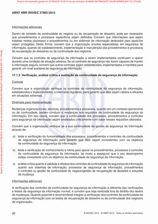 © ISO/IEC 2013 - © ABNT 2013 - Todos os direitos reservados
90
ABNT NBR ISO/IEC 27002:2013
Informações adicionais
Dentro do contexto da continuidade do negócio ou da recuperação de desastre, pode ser necessário
que procedimentos e processos específicos sejam definidos. Convém que informações que sejam
tratadas nestes processos e procedimentos ou em sistemas de informação dedicados para apoiá-los
sejam protegidas. Desta forma, convém que a organização envolva especialistas em segurança da
informação, quando do estabelecimento, implementação e manutenção dos procedimentos e processos
de recuperação de desastres ou da continuidade dos negócios.
Convém que os controles de segurança da informação a serem implementados continuem a operar
durante uma condição de situação adversa. Se os controles de segurança não forem capazes de manter
a informação segura, convém que outros controles sejam estabelecidos, implementados e mantidos para
garantir um nível aceitável da segurança da informação.
17.1.3 Verificação, análise crítica e avaliação da continuidade da segurança da informação
Controle
Convém que a organização verifique os controles de continuidade da segurança da informação,
estabelecidos e implementados, a intervalos regulares, para garantir que eles sejam válidos e eficazes
em situações adversas.
Diretrizes para implementação
Mudanças organizacionais, técnicas, procedimentos e processos, quando em um contexto operacional
ou de continuidade, podem conduzir a mudanças nos requisitos de continuidade da segurança da
informação. Em tais casos, convém que a continuidade dos processos, procedimentos e controles
para segurança da informação sejam analisados criticamente com base nesses requisitos alterados.
Convém que a organização verifique se a sua continuidade da gestão da segurança da informação
através de:
a) teste e verificação da funcionalidade dos processos, procedimentos e controles da continuidade
da segurança da informação para garantir que eles sejam consistentes com os objetivos
da continuidade da segurança da informação;
b) teste e verificação do conhecimento e rotina para operar os procedimentos, processos e controles
de continuidade da segurança da informação, de modo a assegurar que o seu desempenho
esteja consistente com os objetivos da continuidade da segurança da informação;
c) análise crítica quanto à validade e eficácia dos controles de continuidade da segurança da informação
quanto aos sistemas de informação, processos de segurança da informação, procedimentos
e controles ou gestão da continuidade do negócio/gestão de recuperação de desastre e soluções
de mudança.
Informações adicionais
A verificação dos controles da continuidade da segurança da informação é diferente das verificações
e testes da segurança da informação normal, e convém que seja realizada fora do âmbito dos testes
de mudanças.Quando possível é recomendável integrar a verificação dos controles da continuidade da
segurança da informação com os testes de recuperação de desastre ou da continuidade dos negócios
da organização.
Arquivo
de
impressão
gerado
em
27/06/2016
15:24:10
de
uso
exclusivo
de
MARLON
FINHOLDT
VALIM
GOMES
[097.721.776-09] Arquivo de impressão gerado em 27/06/2016 15:24:10 de uso exclusivo de MARLON FINHOLDT VALIM GOMES [097.721.776-09]
 