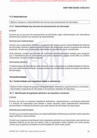 © ISO/IEC 2013 - © ABNT 2013 - Todos os direitos reservados 91
ABNT NBR ISO/IEC 27002:2013
17.2 Redundâncias
Objetivo: Assegurar a disponibilidade dos recursos de processamento da informação.
17.2.1 Disponibilidade dos recursos de processamento da informação
Controle
Convém que os recursos de processamento da informação sejam implementados com redundância
suficiente para atender aos requisitos de disponibilidade.
Diretrizes para implementação
Convém que a organização identifique os requisitos do negócio quanto à disponibilidade de sistemas
de informação. Quando a disponibilidade não puder ser assegurada usando a arquitetura de sistemas
existentes, convém que componentes redundantes ou arquiteturas sejam considerados.
Onde aplicável, convém que sistemas de informação redundantes sejam testados para assegurar
que a transferência de um componente para outro componente, quando existe falha do primeiro
componente, funcione conforme esperado.
Informações adicionais
A implementação de redundâncias pode introduzir riscos a integridade ou confidencialidade da informa-
ção e dos sistemas de informação, os quais precisam ser considerados quando do projeto dos sistemas
de informação.
18 Conformidade
18.1 Conformidade com requisitos legais e contratuais
Objetivo:Evitar violação de quaisquer obrigações legais, estatutárias, regulamentares ou contratuais
relacionadas à segurança da informação e de quaisquer requisitos de segurança.
18.1.1 Identificação da legislação aplicável e de requisitos contratuais
Controle
Convém que todos os requisitos legislativos estatutários, regulamentares e contratuais pertinentes
e o enfoque da organização para atender a esses requisitos sejam explicitamente identificados,
documentados e mantidos atualizados para cada sistema de informação da organização.
Diretrizes para implementação
Convém que os controles específicos e as responsabilidades individuais para atender a estes requisitos
sejam definidos e documentados.
Convém que os gestores identifiquem toda a legislação aplicável à sua organização, para atender aos
requisitos relativos ao seu tipo de negócio. Caso a organização realize negócios em outros países,
convém que os gestores considerem a conformidade em todos esses países.
Arquivo
de
impressão
gerado
em
27/06/2016
15:24:10
de
uso
exclusivo
de
MARLON
FINHOLDT
VALIM
GOMES
[097.721.776-09] Arquivo de impressão gerado em 27/06/2016 15:24:10 de uso exclusivo de MARLON FINHOLDT VALIM GOMES [097.721.776-09]
 