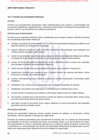 © ISO/IEC 2013 - © ABNT 2013 - Todos os direitos reservados
92
ABNT NBR ISO/IEC 27002:2013
18.1.2 Direitos de propriedade intelectual
Controle
Convém que procedimentos apropriados sejam implementados para garantir a conformidade com
os requisitos legislativos, regulamentares e contratuais relacionados aos direitos de propriedade inte-
lectual, e sobre o uso de produtos de software proprietários.
Diretrizes para implementação
Convém que as seguintes diretrizes sejam consideradas para proteger qualquer material que possa
ser considerado propriedade intelectual:
a) divulgar uma política de conformidade com os direitos de propriedade intelectual que defina o uso
legal de produtos de software e de informação;
b) adquirir software somente por meio de fontes conhecidas e de reputação, para assegurar que
o direito autoral não esteja sendo violado;
c) manter conscientização das políticas para proteger os direitos de propriedade intelectual e notificar
a intenção de tomar ações disciplinares contra pessoas que violarem essas políticas;
d) manter, de forma adequada, os registros de ativos, e identificar todos os ativos com requisitos
para proteger os direitos de propriedade intelectual;
e) manter provas e evidências da propriedade de licenças, discos-mestres, manuais etc.;
f) implementar controles para assegurar que o número máximo de usuários permitidos, dentro
da licença concedida, não esteja excedido;
g) conduzir verificações para que somente produtos de software autorizados e licenciados sejam
instalados;
h) estabelecer uma política para a manutenção das condições adequadas de licenças;
i) estabelecer uma política para disposição ou transferência de software para outros;
j) cumprir termos e condições para software e informação obtidos a partir de redes públicas;
k) não duplicar, converter para outro formato ou extrair de registros comerciais (filme, áudio) outros
que não os permitidos pela lei de direito autoral;
l) não copiar, no todo ou em partes, livros, artigos, relatórios ou outros documentos, além daqueles
permitidos pela lei de direito autoral.
Informações adicionais
Direitos de propriedade intelectual incluem direitos autorais de software ou documento, direitos
de projetos, marcas, patentes e licenças de código-fonte.
Produtos de software proprietários são normalmente fornecidos sob um contrato de licenciamento
que especifica os termos e condições da licença, por exemplo, limitar o uso dos produtos em máqui-
nas especificadas ou limitar a reprodução apenas para a criação de cópias de backup. Convém que
a importância e a conscientização dos direitos de propriedade intelectual de software sejam comuni-
cadas aos responsáveis pelo desenvolvimento de software na organização.
Arquivo
de
impressão
gerado
em
27/06/2016
15:24:10
de
uso
exclusivo
de
MARLON
FINHOLDT
VALIM
GOMES
[097.721.776-09] Arquivo de impressão gerado em 27/06/2016 15:24:10 de uso exclusivo de MARLON FINHOLDT VALIM GOMES [097.721.776-09]
 