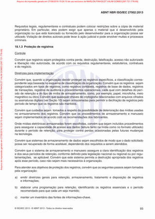 © ISO/IEC 2013 - © ABNT 2013 - Todos os direitos reservados 93
ABNT NBR ISO/IEC 27002:2013
Requisitos legais, regulamentares e contratuais podem colocar restrições sobre a cópia de material
proprietário. Em particular, eles podem exigir que apenas o material que é desenvolvido pela
organização ou que está licenciado ou fornecido pelo desenvolvedor para a organização possa ser
utilizado. Violação de direitos autorais pode levar à ação judicial e pode envolver multas e processos
criminais.
18.1.3 Proteção de registros
Controle
Convém que registros sejam protegidos contra perda, destruição, falsificação, acesso não autorizado
e liberação não autorizada, de acordo com os requisitos regulamentares, estatutários, contratuais
e do negócio.
Diretrizes para implementação
Convém que, quando a organização decidir proteger os registros específicos, a classificação corres-
pondente seja baseada no esquema de classificação da organização. Convém que os registros sejam
categorizados em tipos de registros, como registros contábeis, registros de base de dados, registros
de transações, registros de auditoria e procedimentos operacionais, cada qual com detalhes do perí-
odo de retenção e do tipo de mídia de armazenamento, como, por exemplo, papel, microficha, meio
magnético ou ótico. Convém que quaisquer chaves de criptografia relacionadas com arquivos cifrados
ou assinaturas digitais (ver Seção 10) sejam armazenadas para permitir a decifração de registros pelo
período de tempo que os registros são mantidos.
Convém que cuidados sejam tomados a respeito da possibilidade de deterioração das mídias usadas
no armazenamento dos registros. Convém que os procedimentos de armazenamento e manuseio
sejam implementados de acordo com as recomendações dos fabricantes.
Onde mídias eletrônicas armazenadas forem escolhidas, convém que sejam incluídos procedimentos
para assegurar a capacidade de acesso aos dados (leitura tanto na mídia como no formato utilizado)
durante o período de retenção, para proteger contra perdas ocasionadas pelas futuras mudanças
na tecnologia.
Convém que sistemas de armazenamento de dados sejam escolhidos de modo que o dado solicitado
possa ser recuperado de forma aceitável, dependendo dos requisitos a serem atendidos.
Convém que o sistema de armazenamento e manuseio assegure a clara identificação dos registros
e dos seus períodos de retenção, conforme definido pela legislação nacional ou regional ou por regu-
lamentações, se aplicável. Convém que este sistema permita a destruição apropriada dos registros
após esse período, caso não sejam mais necessários à organização.
Para atender aos objetivos de proteção dos registros, convém que os seguintes passos sejam tomados
pela organização:
a) emitir diretrizes gerais para retenção, armazenamento, tratamento e disposição de registros
e informações;
b) elaborar uma programação para retenção, identificando os registros essenciais e o período
recomendado para que cada um seja mantido;
c) manter um inventário das fontes de informações-chave.
Arquivo
de
impressão
gerado
em
27/06/2016
15:24:10
de
uso
exclusivo
de
MARLON
FINHOLDT
VALIM
GOMES
[097.721.776-09] Arquivo de impressão gerado em 27/06/2016 15:24:10 de uso exclusivo de MARLON FINHOLDT VALIM GOMES [097.721.776-09]
 