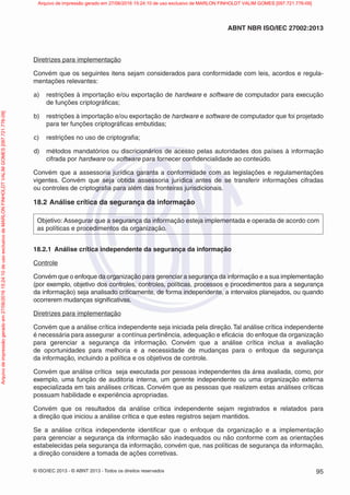 © ISO/IEC 2013 - © ABNT 2013 - Todos os direitos reservados 95
ABNT NBR ISO/IEC 27002:2013
Diretrizes para implementação
Convém que os seguintes itens sejam considerados para conformidade com leis, acordos e regula-
mentações relevantes:
a) restrições à importação e/ou exportação de hardware e software de computador para execução
de funções criptográficas;
b) restrições à importação e/ou exportação de hardware e software de computador que foi projetado
para ter funções criptográficas embutidas;
c) restrições no uso de criptografia;
d) métodos mandatórios ou discricionários de acesso pelas autoridades dos países à informação
cifrada por hardware ou software para fornecer confidencialidade ao conteúdo.
Convém que a assessoria jurídica garanta a conformidade com as legislações e regulamentações
vigentes. Convém que seja obtida assessoria jurídica antes de se transferir informações cifradas
ou controles de criptografia para além das fronteiras jurisdicionais.
18.2 Análise crítica da segurança da informação
Objetivo: Assegurar que a segurança da informação esteja implementada e operada de acordo com
as políticas e procedimentos da organização.
18.2.1 Análise crítica independente da segurança da informação
Controle
Convém que o enfoque da organização para gerenciar a segurança da informação e a sua implementação
(por exemplo, objetivo dos controles, controles, políticas, processos e procedimentos para a segurança
da informação) seja analisado criticamente, de forma independente, a intervalos planejados, ou quando
ocorrerem mudanças significativas.
Diretrizes para implementação
Convém que a análise crítica independente seja iniciada pela direção.Tal análise crítica independente
é necessária para assegurar a contínua pertinência, adequação e eficácia do enfoque da organização
para gerenciar a segurança da informação. Convém que a análise crítica inclua a avaliação
de oportunidades para melhoria e a necessidade de mudanças para o enfoque da segurança
da informação, incluindo a política e os objetivos de controle.
Convém que análise crítica seja executada por pessoas independentes da área avaliada, como, por
exemplo, uma função de auditoria interna, um gerente independente ou uma organização externa
especializada em tais análises críticas. Convém que as pessoas que realizem estas análises críticas
possuam habilidade e experiência apropriadas.
Convém que os resultados da análise crítica independente sejam registrados e relatados para
a direção que iniciou a análise crítica e que estes registros sejam mantidos.
Se a análise crítica independente identificar que o enfoque da organização e a implementação
para gerenciar a segurança da informação são inadequados ou não conforme com as orientações
estabelecidas pela segurança da informação, convém que, nas políticas de segurança da informação,
a direção considere a tomada de ações corretivas.
Arquivo
de
impressão
gerado
em
27/06/2016
15:24:10
de
uso
exclusivo
de
MARLON
FINHOLDT
VALIM
GOMES
[097.721.776-09] Arquivo de impressão gerado em 27/06/2016 15:24:10 de uso exclusivo de MARLON FINHOLDT VALIM GOMES [097.721.776-09]
 