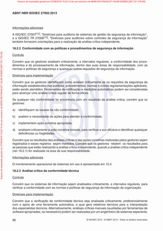 © ISO/IEC 2013 - © ABNT 2013 - Todos os direitos reservados
96
ABNT NBR ISO/IEC 27002:2013
Informações adicionais
A ISO/IEC 27007[12], “Diretrizes para auditoria de sistemas de gestão da segurança da informação”,
e a ISO/IEC TR 27008[13], “Diretrizes para auditores sobre controles de segurança da informação”
também fornecem orientações para a realização de análise crítica independente.
18.2.2 Conformidade com as políticas e procedimentos de segurança da informação
Controle
Convém que os gestores analisem criticamente, a intervalos regulares, a conformidade dos proce-
dimentos e do processamento da informação, dentro das suas áreas de responsabilidade, com as
normas e políticas de segurança e quaisquer outros requisitos de segurança da informação.
Diretrizes para implementação
Convém que os gestores identifiquem como analisar criticamente se os requisitos da segurança da
informação estabelecidos nas políticas, procedimentos, normas e outras regulamentações aplicáveis,
estão sendo atendidos. Ferramentas de notificação e medições automáticas podem ser consideradas
para alcançar uma análise crítica regular de forma eficaz.
Se qualquer não conformidade for encontrada com um resultado da análise critica, convém que os
gestores:
a) identifiquem as causas da não conformidade;
b) avaliem a necessidade de ações para atender à conformidade;
c) implementem ação corretiva apropriada;
d) analisem criticamente a ação corretiva tomada, para verificar a sua eficácia e identificar quaisquer
deficiências ou fragilidades.
Convém que os resultados das análises críticas e das ações corretivas realizadas pelos gestores sejam
registrados e esses registros sejam mantidos. Convém que os gestores relatem os resultados para
as pessoas que estão realizando a análise crítica independente, quando a análise crítica independente
(ver 18.2.1) for realizada na área de sua responsabilidade.
Informações adicionais
O monitoramento operacional de sistemas em uso é apresentada em 12.4.
18.2.3 Análise crítica da conformidade técnica
Controle
Convém que os sistemas de informação sejam analisados criticamente, a intervalos regulares, para
verificar a conformidade com as normas e políticas de segurança da informação da organização.
Diretrizes para implementação
Convém que a verificação de conformidade técnica seja analisada criticamente, preferencialmente
com o apoio de uma ferramenta automática, a qual gera relatórios técnicos para a interpretação
dos especialistas técnicos. Alternativamente, análises críticas manuais (auxiliadas por ferramentas de
software apropriadas, se necessário) podem ser realizadas por um engenheiro de sistemas experiente.
Arquivo
de
impressão
gerado
em
27/06/2016
15:24:10
de
uso
exclusivo
de
MARLON
FINHOLDT
VALIM
GOMES
[097.721.776-09] Arquivo de impressão gerado em 27/06/2016 15:24:10 de uso exclusivo de MARLON FINHOLDT VALIM GOMES [097.721.776-09]
 