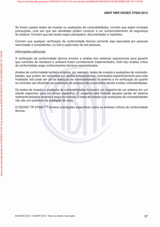 © ISO/IEC 2013 - © ABNT 2013 - Todos os direitos reservados 97
ABNT NBR ISO/IEC 27002:2013
Se forem usados testes de invasão ou avaliações de vulnerabilidades, convém que sejam tomadas
precauções, uma vez que tais atividades podem conduzir a um comprometimento da segurança
do sistema. Convém que tais testes sejam planejados, documentados e repetidos.
Convém que qualquer verificação de conformidade técnica somente seja executada por pessoas
autorizadas e competentes, ou sob a supervisão de tais pessoas.
Informações adicionais
A verificação da conformidade técnica envolve a análise dos sistemas operacionais para garantir
que controles de hardware e software foram corretamente implementados. Este tipo análise critica
de conformidade exige conhecimentos técnicos especializados.
Análise de conformidade também engloba, por exemplo, testes de invasão e avaliações de vulnerabi-
lidades, que podem ser realizadas por peritos independentes, contratados especificamente para esta
finalidade. Isto pode ser útil na detecção de vulnerabilidades no sistema e na verificação do quanto
os controles são eficientes na prevenção de acessos não autorizados devido a estas vulnerabilidades.
Os testes de invasão e avaliação de vulnerabilidades fornecem um snapshot de um sistema em um
estado específico para um tempo específico. O snapshot está limitado àquelas partes do sistema
realmente testadas durante a etapa da invasão. O teste de invasão e as avaliações de vulnerabilidades
não são um substituto da avaliação de risco.
O ISO/IEC TR 27008 [13] fornece orientações específicas sobre as análises criticas de conformidade
técnica.
Arquivo
de
impressão
gerado
em
27/06/2016
15:24:10
de
uso
exclusivo
de
MARLON
FINHOLDT
VALIM
GOMES
[097.721.776-09] Arquivo de impressão gerado em 27/06/2016 15:24:10 de uso exclusivo de MARLON FINHOLDT VALIM GOMES [097.721.776-09]
 