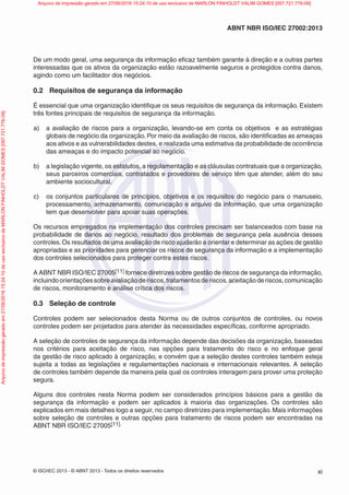 © ISO/IEC 2013 - © ABNT 2013 - Todos os direitos reservados xi
ABNT NBR ISO/IEC 27002:2013
De um modo geral, uma segurança da informação eficaz também garante à direção e a outras partes
interessadas que os ativos da organização estão razoavelmente seguros e protegidos contra danos,
agindo como um facilitador dos negócios.
0.2 Requisitos de segurança da informação
É essencial que uma organização identifique os seus requisitos de segurança da informação. Existem
três fontes principais de requisitos de segurança da informação.
a) a avaliação de riscos para a organização, levando-se em conta os objetivos e as estratégias
globais de negócio da organização. Por meio da avaliação de riscos, são identificadas as ameaças
aos ativos e as vulnerabilidades destes, e realizada uma estimativa da probabilidade de ocorrência
das ameaças e do impacto potencial ao negócio.
b) a legislação vigente, os estatutos, a regulamentação e as cláusulas contratuais que a organização,
seus parceiros comerciais, contratados e provedores de serviço têm que atender, além do seu
ambiente sociocultural.
c) os conjuntos particulares de princípios, objetivos e os requisitos do negócio para o manuseio,
processamento, armazenamento, comunicação e arquivo da informação, que uma organização
tem que desenvolver para apoiar suas operações.
Os recursos empregados na implementação dos controles precisam ser balanceados com base na
probabilidade de danos ao negócio, resultado dos problemas de segurança pela ausência desses
controles.Os resultados de uma avaliação de risco ajudarão a orientar e determinar as ações de gestão
apropriadas e as prioridades para gerenciar os riscos de segurança da informação e a implementação
dos controles selecionados para proteger contra estes riscos.
A ABNT NBR ISO/IEC 27005[11] fornece diretrizes sobre gestão de riscos de segurança da informação,
incluindoorientaçõessobreavaliaçãoderiscos,tratamentosderiscos,aceitaçãoderiscos,comunicação
de riscos, monitoramento e análise crítica dos riscos.
0.3 Seleção de controle
Controles podem ser selecionados desta Norma ou de outros conjuntos de controles, ou novos
controles podem ser projetados para atender às necessidades específicas, conforme apropriado.
A seleção de controles de segurança da informação depende das decisões da organização, baseadas
nos critérios para aceitação de risco, nas opções para tratamento do risco e no enfoque geral
da gestão de risco aplicado à organização, e convém que a seleção destes controles também esteja
sujeita a todas as legislações e regulamentações nacionais e internacionais relevantes. A seleção
de controles também depende da maneira pela qual os controles interagem para prover uma proteção
segura.
Alguns dos controles nesta Norma podem ser considerados princípios básicos para a gestão da
segurança da informação e podem ser aplicados à maioria das organizações. Os controles são
explicados em mais detalhes logo a seguir, no campo diretrizes para implementação. Mais informações
sobre seleção de controles e outras opções para tratamento de riscos podem ser encontradas na
ABNT NBR ISO/IEC 27005[11].
Arquivo
de
impressão
gerado
em
27/06/2016
15:24:10
de
uso
exclusivo
de
MARLON
FINHOLDT
VALIM
GOMES
[097.721.776-09] Arquivo de impressão gerado em 27/06/2016 15:24:10 de uso exclusivo de MARLON FINHOLDT VALIM GOMES [097.721.776-09]
 