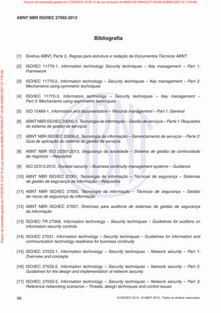 © ISO/IEC 2013 - © ABNT 2013 - Todos os direitos reservados
98
ABNT NBR ISO/IEC 27002:2013
Bibliografia
[1] Diretiva ABNT, Parte 2, Regras para estrutura e redação de Documentos Técnicos ABNT
[2] ISO/IEC 11770-1, Information technology Security techniques – Key management – Part 1:
Framework
[3] ISO/IEC 11770-2, Information technology – Security techniques – Key management – Part 2:
Mechanisms using symmetric techniques
[4] ISO/IEC 11770-3, Information technology – Security techniques – Key management –
Part 3: Mechanisms using asymmetric techniques
[5] ISO 15489-1, Information and documentation – Records management – Part 1: General
[6] ABNT NBR ISO/IEC 20000-1, Tecnologia da informação – Gestão de serviços – Parte 1:Requisitos
do sistema de gestão de serviços
[7] ABNT NBR ISO/IEC 20000-2, Tecnologia da informação – Gerenciamento de serviços – Parte 2:
Guia de aplicação do sistema de gestão de serviços
[8] ABNT NBR ISO 22301:2013, Segurança da sociedade – Sistema de gestão de continuidade
de negócios – Requisitos
[9] ISO 22313:2012, Societal security – Business continuity management systems – Guidance
[10] ABNT NBR ISO/IEC 27001, Tecnologia da informação – Técnicas de segurança – Sistemas
de gestão de segurança da informação – Requisitos
[11] ABNT NBR ISO/IEC 27005, Tecnologia da informação – Técnicas de segurança – Gestão
de riscos de segurança da informação
[12] ABNT NBR ISO/IEC 27007, Diretrizes para auditoria de sistemas de gestão da segurança
da informação
[13] ISO/IEC TR 27008, Information technology – Security techniques – Guidelines for auditors on
information security controls
[14] ISO/IEC 27031, Information technology – Security techniques – Guidelines for information and
communication technology readiness for business continuity
[15] ISO/IEC 27033-1, Information technology – Security techniques – Network security – Part 1:
Overview and concepts
[16] ISO/IEC 27033-2, Information technology – Security techniques – Network security – Part 2:
Guidelines for the design and implementation of network security
[17] ISO/IEC 27033-3, Information technology – Security techniques – Network security – Part 3:
Reference networking scenarios – Threats, design techniques and control issues
Arquivo
de
impressão
gerado
em
27/06/2016
15:24:10
de
uso
exclusivo
de
MARLON
FINHOLDT
VALIM
GOMES
[097.721.776-09] Arquivo de impressão gerado em 27/06/2016 15:24:10 de uso exclusivo de MARLON FINHOLDT VALIM GOMES [097.721.776-09]
 