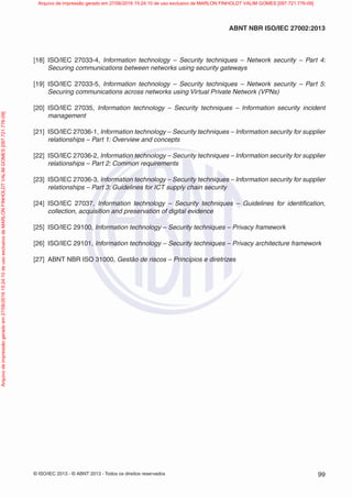 © ISO/IEC 2013 - © ABNT 2013 - Todos os direitos reservados 99
ABNT NBR ISO/IEC 27002:2013
[18] ISO/IEC 27033-4, Information technology – Security techniques – Network security – Part 4:
Securing communications between networks using security gateways
[19] ISO/IEC 27033-5, Information technology – Security techniques – Network security – Part 5:
Securing communications across networks using Virtual Private Network (VPNs)
[20] ISO/IEC 27035, Information technology – Security techniques – Information security incident
management
[21] ISO/IEC 27036-1, Information technology – Security techniques – Information security for supplier
relationships – Part 1: Overview and concepts
[22] ISO/IEC 27036-2, Information technology – Security techniques – Information security for supplier
relationships – Part 2: Common requirements
[23] ISO/IEC 27036-3, Information technology – Security techniques – Information security for supplier
relationships – Part 3: Guidelines for ICT supply chain security
[24] ISO/IEC 27037, Information technology – Security techniques – Guidelines for identification,
collection, acquisition and preservation of digital evidence
[25] ISO/IEC 29100, Information technology – Security techniques – Privacy framework
[26] ISO/IEC 29101, Information technology – Security techniques – Privacy architecture framework
[27] ABNT NBR ISO 31000, Gestão de riscos – Princípios e diretrizes
Arquivo
de
impressão
gerado
em
27/06/2016
15:24:10
de
uso
exclusivo
de
MARLON
FINHOLDT
VALIM
GOMES
[097.721.776-09] Arquivo de impressão gerado em 27/06/2016 15:24:10 de uso exclusivo de MARLON FINHOLDT VALIM GOMES [097.721.776-09]
 