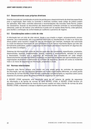 © ISO/IEC 2013 - © ABNT 2013 - Todos os direitos reservados
xii
ABNT NBR ISO/IEC 27002:2013
0.4 Desenvolvendo suas próprias diretrizes
Esta Norma pode ser considerada um ponto de partida para o desenvolvimento de diretrizes específicas
para a organização. Nem todos os controles e diretrizes contidos neste código de prática podem
ser aplicados. Além disto, controles adicionais e recomendações não incluídas nesta Norma, podem
ser necessários. Quando os documentos são desenvolvidos contendo controles ou recomendações
adicionais, pode ser útil realizar uma referência cruzada com as seções desta Norma, onde aplicável,
para facilitar a verificação da conformidade por auditores e parceiros de negócio.
0.5 Considerações sobre o ciclo de vida
A informação tem um ciclo de vida natural, desde a sua criação e origem, armazenamento, proces-
samento, uso e transmissão, até a sua eventual destruição ou obsolescência. O valor e os riscos aos
ativos podem variar durante o tempo de vida da informação (por exemplo, revelação não autorizada
ou roubo de balanços financeiros de uma companhia é muito menos importante depois que eles são
formalmente publicados), porém a segurança da informação permanece importante em algumas eta-
pas de todos os estágios.
Sistemas de informação têm ciclos de vida nos quais eles são concebidos, especificados, projetados,
desenvolvidos, testados, implementados, usados, mantidos e, eventualmente, retirados do serviço
e descartados. Convém que a segurança da informação seja considerada em cada estágio.
Desenvolvimentos de sistemas novos e mudanças nos sistemas existentes são oportunidades para as
organizações atualizarem e melhorarem os controles de segurança, levando em conta os incidentes
reais e os riscos de segurança da informação, projetados e atuais.
0.6 Normas relacionadas
Enquanto esta Norma oferece uma diretriz em uma ampla gama de controles de segurança
da informação, que são normalmente aplicados em muitas organizações diferentes, as outras partes
da família de normas ISO/IEC 27000 fornece orientações complementares ou requisitos sobre outros
aspectos do processo global de gerenciamento da segurança da informação.
A ISO/IEC 27000 apresenta uma introdução geral de um sistema de gestão da segurança
da informação e da família de normas da série ISO/IEC 27000. A ISO/IEC 27000 fornece um
glossário, contendo definições da maioria dos termos usados em toda a família de normas da série
ISO/IEC 27000, e descreve o escopo e objetivos para cada membro da família.
Arquivo
de
impressão
gerado
em
27/06/2016
15:24:10
de
uso
exclusivo
de
MARLON
FINHOLDT
VALIM
GOMES
[097.721.776-09] Arquivo de impressão gerado em 27/06/2016 15:24:10 de uso exclusivo de MARLON FINHOLDT VALIM GOMES [097.721.776-09]
 