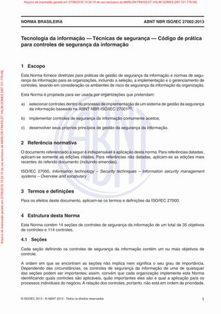 © ISO/IEC 2013 - © ABNT 2013 - Todos os direitos reservados 1
NORMA BRASILEIRA ABNT NBR ISO/IEC 27002:2013
Tecnologia da informação — Técnicas de segurança — Código de prática
para controles de segurança da informação
1 Escopo
Esta Norma fornece diretrizes para práticas de gestão de segurança da informação e normas de segu-
rança da informação para as organizações, incluindo a seleção, a implementação e o gerenciamento de
controles, levando em consideração os ambientes de risco da segurança da informação da organização.
Esta Norma é projetada para ser usada por organizações que pretendam:
a) selecionar controles dentro do processo de implementação de um sistema de gestão da segurança
da informação baseado na ABNT NBR ISO/IEC 27001[6];
b) implementar controles de segurança da informação comumente aceitos;
c) desenvolver seus próprios princípios de gestão da segurança da informação.
2 Referência normativa
O documento referenciado a seguir é indispensável à aplicação desta norma.Para referências datadas,
aplicam-se somente as edições citadas. Para referências não datadas, aplicam-se as edições mais
recentes do referido documento (incluindo emendas).
ISO/IEC 27000, Information technology – Security techniques – Information security management
systems – Overview and vocabulary
3 Termos e definições
Para os efeitos deste documento, aplicam-se os termos e definições da ISO/IEC 27000:
4 Estrutura desta Norma
Esta Norma contém 14 seções de controles de segurança da informação de um total de 35 objetivos
de controles e 114 controles.
4.1 Seções
Cada seção definindo os controles de segurança da informação contém um ou mais objetivos de
controle.
A ordem em que se encontram as seções não implica nem significa o seu grau de importância.
Dependendo das circunstâncias, os controles de segurança da informação de uma de quaisquer
das seções podem ser importantes; assim, convém que cada organização implemente esta Norma
identificando quais controles são aplicáveis, quão importantes eles são e qual a aplicação para os
processos individuais do negócio. A relação dos controles, portanto, não está em ordem de prioridade.
Arquivo
de
impressão
gerado
em
27/06/2016
15:24:10
de
uso
exclusivo
de
MARLON
FINHOLDT
VALIM
GOMES
[097.721.776-09] Arquivo de impressão gerado em 27/06/2016 15:24:10 de uso exclusivo de MARLON FINHOLDT VALIM GOMES [097.721.776-09]
 