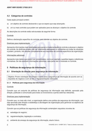 © ISO/IEC 2013 - © ABNT 2013 - Todos os direitos reservados
2
ABNT NBR ISO/IEC 27002:2013
4.2 Categorias de controles
Cada seção principal contém:
a) um objetivo de controle declarando o que se espera que seja alcançado;
b) um ou mais controles que podem ser aplicados para se alcançar o objetivo do controle.
As descrições do controle estão estruturadas da seguinte forma:
Controle
Define a declaração específica do controle, para atender ao objetivo de controle.
Diretrizes para implementação
Apresenta informações mais detalhadas para apoiar a implementação do controle e alcançar o objetivo
do controle. As diretrizes podem não ser totalmente adequadas ou suficientes em todas as situações
e podem, portanto, não atender completamente aos requisitos de controle específicos da organização.
Informações adicionais
Apresenta mais dados que podem ser considerados, como por exemplo, questões legais e referências
normativas. Se não existirem informações adicionais, esta parte não é mostrada no controle.
5 Políticas de segurança da informação
5.1 Orientação da direção para segurança da informação
Objetivo: Prover orientação da Direção e apoio para a segurança da informação de acordo com os
requisitos do negócio e com as leis e regulamentações relevantes.
5.1.1 Políticas para segurança da informação
Controle
Convém que um conjunto de políticas de segurança da informação seja definido, aprovado pela
direção, publicado e comunicado para todos os funcionários e partes externas relevantes.
Diretrizes para implementação
Convém que, no mais alto nível, a organização defina uma política de segurança da informação, que
seja aprovada pela direção e estabeleça a abordagem da organização para gerenciar os objetivos de
segurança da informação.
Convém que as políticas de segurança da informação contemplem requisitos oriundos de:
a) estratégia do negócio;
b) regulamentações, legislação e contratos;
c) ambiente de ameaça da segurança da informação, atual e futuro.
Arquivo
de
impressão
gerado
em
27/06/2016
15:24:10
de
uso
exclusivo
de
MARLON
FINHOLDT
VALIM
GOMES
[097.721.776-09] Arquivo de impressão gerado em 27/06/2016 15:24:10 de uso exclusivo de MARLON FINHOLDT VALIM GOMES [097.721.776-09]
 