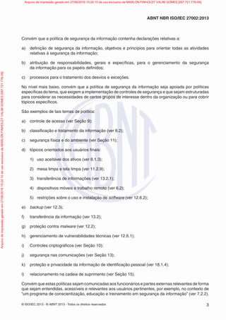 © ISO/IEC 2013 - © ABNT 2013 - Todos os direitos reservados 3
ABNT NBR ISO/IEC 27002:2013
Convém que a política de segurança da informação contenha declarações relativas a:
a) definição de segurança da informação, objetivos e princípios para orientar todas as atividades
relativas à segurança da informação;
b) atribuição de responsabilidades, gerais e específicas, para o gerenciamento da segurança
da informação para os papéis definidos;
c) processos para o tratamento dos desvios e exceções.
No nível mais baixo, convém que a política de segurança da informação seja apoiada por políticas
específicas do tema, que exigem a implementação de controles de segurança e que sejam estruturadas
para considerar as necessidades de certos grupos de interesse dentro da organização ou para cobrir
tópicos específicos.
São exemplos de tais temas de política:
a) controle de acesso (ver Seção 9);
b) classificação e tratamento da informação (ver 8.2);
c) segurança física e do ambiente (ver Seção 11);
d) tópicos orientados aos usuários finais:
1) uso aceitável dos ativos (ver 8.1.3);
2) mesa limpa e tela limpa (ver 11.2.9);
3) transferência de informações (ver 13.2.1);
4) dispositivos móveis e trabalho remoto (ver 6.2);
5) restrições sobre o uso e instalação de software (ver 12.6.2);
e) backup (ver 12.3);
f) transferência da informação (ver 13.2);
g) proteção contra malware (ver 12.2);
h) gerenciamento de vulnerabilidades técnicas (ver 12.6.1);
i) Controles criptográficos (ver Seção 10);
j) segurança nas comunicações (ver Seção 13);
k) proteção e privacidade da informação de identificação pessoal (ver 18.1.4);
l) relacionamento na cadeia de suprimento (ver Seção 15).
Convém que estas políticas sejam comunicadas aos funcionários e partes externas relevantes de forma
que sejam entendidas, acessíveis e relevantes aos usuários pertinentes, por exemplo, no contexto de
“um programa de conscientização, educação e treinamento em segurança da informação” (ver 7.2.2).
Arquivo
de
impressão
gerado
em
27/06/2016
15:24:10
de
uso
exclusivo
de
MARLON
FINHOLDT
VALIM
GOMES
[097.721.776-09] Arquivo de impressão gerado em 27/06/2016 15:24:10 de uso exclusivo de MARLON FINHOLDT VALIM GOMES [097.721.776-09]
 