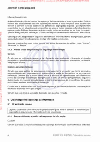 © ISO/IEC 2013 - © ABNT 2013 - Todos os direitos reservados
4
ABNT NBR ISO/IEC 27002:2013
Informações adicionais
A necessidade de políticas internas de segurança da informação varia entre organizações. Políticas
internas são especialmente úteis em organizações maiores e mais complexas onde aqueles que
definem e aprovam os níveis esperados de controle são segregados daqueles que implementam
os controles, ou em situações onde uma política se aplica a muitas pessoas ou funções diferentes
na organização. Políticas de segurança da informação podem ser emitidas em um único documento,
“política de segurança da informação” ou como um conjunto de documentos individuais, relacionados.
Se qualquer uma das políticas de segurança da informação for distribuída fora da organização, convém
que cuidados sejam tomados para não divulgar informações confidenciais.
Algumas organizações usam outros termos para estes documentos da política, como “Normas”,
“Diretrizes” ou “Regras”.
5.1.2 Análise crítica das políticas para segurança da informação
Controle
Convém que as políticas de segurança da informação sejam analisadas criticamente a intervalos
planejados ou quando mudanças significativas ocorrerem, para assegurar a sua contínua pertinência,
adequação e eficácia.
Diretrizes para implementação
Convém que cada política de segurança da informação tenha um gestor que tenha aprovado a
responsabilidade pelo desenvolvimento, análise crítica e avaliação das políticas de segurança da
informação. Convém que a análise crítica inclua a avaliação de oportunidades para melhoria da
política de segurança da informação da organização e tenha um enfoque para gerenciar a segurança
da informação em resposta às mudanças ao ambiente organizacional, às circunstâncias do negócio,
às condições legais ou ao ambiente de tecnologia.
Convém que a análise crítica das políticas de segurança da informação leve em consideração os
resultados da análise crítica pela direção.
Convém que seja obtida a aprovação da direção para a política revisada.
6 Organização da segurança da informação
6.1 Organização interna
Objetivo: Estabelecer uma estrutura de gerenciamento para iniciar e controlar a implementação
e operação da segurança da informação dentro da organização.
6.1.1 Responsabilidades e papéis pela segurança da informação
Controle
Convém que todas as responsabilidades pela segurança da informação sejam definidas e atribuídas.
Arquivo
de
impressão
gerado
em
27/06/2016
15:24:10
de
uso
exclusivo
de
MARLON
FINHOLDT
VALIM
GOMES
[097.721.776-09] Arquivo de impressão gerado em 27/06/2016 15:24:10 de uso exclusivo de MARLON FINHOLDT VALIM GOMES [097.721.776-09]
 