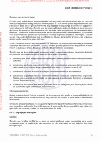 © ISO/IEC 2013 - © ABNT 2013 - Todos os direitos reservados 5
ABNT NBR ISO/IEC 27002:2013
Diretrizes para implementação
Convém que a atribuição das responsabilidades pela segurança da informação seja feita em conformi-
dade com as políticas de segurança da informação (ver 5.1.1). Convém que as responsabilidades pela
proteção de cada ativo e pelo cumprimento de processos de segurança da informação específicos
sejam claramente definidas. Convém que as responsabilidades pelas atividades do gerenciamento
dos riscos de segurança da informação e, em particular, pela aceitação dos riscos residuais sejam
definidas. Convém que as responsabilidades sejam complementadas, onde necessário, com orienta-
ções mais detalhadas para locais específicos e recursos de processamento da informação. Convém
que as responsabilidades locais para a proteção dos ativos e para realizar processos de segurança
da informação específicos sejam definidas.
Indivíduos que receberam responsabilidades de segurança da informação podem delegar tarefas de
segurança da informação para outros. Todavia, convém que eles permaneçam responsáveis e deter-
minem se quaisquer tarefas delegadas tenham sido corretamente executadas.
Convém que as áreas pelas quais as pessoas sejam responsáveis estejam claramente definidas;
em particular, recomenda-se que os seguintes itens sejam cumpridos:
a) convém que os ativos e os processos de segurança da informação sejam identificados e claramente
definidos;
b) convém que a entidade responsável por cada ativo ou processo de segurança da informação seja
determinada e os detalhes dessa responsabilidade sejam documentados (ver 8.1.2);
c) convém que os níveis de autorização sejam claramente definidos e documentados;
d) convém que as pessoas indicadas sejam competentes e capazes de cumprir com as responsabi-
lidades pela segurança da informação e a elas seja dada a oportunidade de manter-se atualizada
com os desenvolvimentos;
e) convém que a coordenação e a visão global dos aspectos de segurança da informação na cadeia
de suprimento sejam identificadas e documentadas.
Informações adicionais
Muitas organizações atribuem a um gestor de segurança da informação a responsabilidade global
pelo desenvolvimento e implementação da segurança da informação, e para apoiar a identificação
de controles.
Entretanto, a responsabilidade por pesquisar e implementar os controles frequentemente permanecerá
com os gestores individuais. Uma prática comum é a nomeação de um proprietário para cada ativo
que, então, se torna responsável por sua proteção no dia a dia.
6.1.2 Segregação de funções
Controle
Convém que funções conflitantes e áreas de responsabilidade sejam segregadas para reduzir
as oportunidades de modificação não autorizada ou não intencional, ou uso indevido dos ativos
da organização.
Arquivo
de
impressão
gerado
em
27/06/2016
15:24:10
de
uso
exclusivo
de
MARLON
FINHOLDT
VALIM
GOMES
[097.721.776-09] Arquivo de impressão gerado em 27/06/2016 15:24:10 de uso exclusivo de MARLON FINHOLDT VALIM GOMES [097.721.776-09]
 