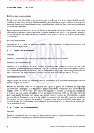 © ISO/IEC 2013 - © ABNT 2013 - Todos os direitos reservados
6
ABNT NBR ISO/IEC 27002:2013
Diretrizes para implementação
Convém que sejam tomados certos cuidados para impedir que uma única pessoa possa acessar,
modificar ou usar ativos sem a devida autorização ou detecção. Convém que o início de um evento seja
separado de sua autorização. Convém que a possibilidade de existência de conluios seja considerada
no projeto dos controles.
Pequenas organizações podem achar difícil realizar segregação de funções, mas convém que o prin-
cípio seja aplicado tanto quanto possível e praticável. Convém que sempre que seja difícil segregar,
outros controles como monitoração das atividades, trilha de auditoria e supervisão da gestão sejam
considerados.
Informações adicionais
Segregação de funções é um método para reduzir o risco de mau uso, acidental ou deliberado, dos
ativos de uma organização.
6.1.3 Contato com autoridades
Controle
Convém que contatos apropriados com autoridades relevantes sejam mantidos.
Diretrizes para implementação
Convém que a organização tenha procedimentos implementados que especifiquem quando e quais
autoridades (por exemplo, obrigações legais, corpo de bombeiros, autoridades fiscalizadoras, organis-
mos regulatórios) serão contatadas e como os incidentes de segurança da informação identificados
serão reportados em tempo hábil (por exemplo, no caso de suspeita de que a lei foi violada).
Informações adicionais
Organizações sob ataque da internet podem vir a necessitar que autoridades tomem providências
contra a origem dos ataques.
Manter tais contatos pode ser um requisito para apoiar a gestão de incidentes de segurança
da informação (ver Seção 16) ou do processo de planejamento da contingência e da continuidade de
negócio (ver Seção 17). Contatos com organismos regulatórios também são úteis para antecipar-se
e preparar-se para futuras alterações em leis ou regulamentos, que terão que ser implementados
pela organização. Contatos com outras autoridades incluem serviços de infraestrutura, serviços
de emergência, fornecedores de energia, saúde e segurança, por exemplo, corpo de bombeiros
(juntamente com continuidade de negócios), fornecedores de telecomunicações (juntamente com
rotas de linha e disponibilidade) e fornecedores de água (juntamente com instalação de refrigeração
para os equipamentos).
6.1.4 Contato com grupos especiais
Controle
Convém que contatos apropriados com grupos especiais, associações profissionais ou outros fóruns
especializados em segurança da informação sejam mantidos.
Arquivo
de
impressão
gerado
em
27/06/2016
15:24:10
de
uso
exclusivo
de
MARLON
FINHOLDT
VALIM
GOMES
[097.721.776-09] Arquivo de impressão gerado em 27/06/2016 15:24:10 de uso exclusivo de MARLON FINHOLDT VALIM GOMES [097.721.776-09]
 