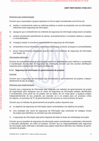 © ISO/IEC 2013 - © ABNT 2013 - Todos os direitos reservados 7
ABNT NBR ISO/IEC 27002:2013
Diretrizes para implementação
Convém que a associação a grupos especiais ou fóruns sejam considerados como forma de:
a) ampliar o conhecimento sobre as melhores práticas e manter-se atualizado com as informações
relevantes sobre segurança da informação;
b) assegurar que o entendimento do ambiente de segurança da informação esteja atual e completo;
c) receber previamente advertências de alertas, aconselhamentos e correções relativos a ataques
e vulnerabilidades;
d) conseguir acesso à consultoria especializada em segurança da informação;
e) compartilhar e trocar informações sobre novas tecnologias, produtos, ameaças ou vulnerabilidades;
f) prover relacionamentos adequados quando tratar com incidentes de segurança da informação
(ver Seção 16).
Informações adicionais
Acordos de compartilhamento de informações podem ser estabelecidos para melhorar a cooperação
e coordenação de assuntos de segurança da informação. Convém que tais acordos identifiquem
requisitos para a proteção de informação confidencial.
6.1.5 Segurança da informação no gerenciamento de projetos
Controle
Convém que a segurança da informação seja considerada no gerenciamento de projetos, indepen-
dentemente do tipo do projeto.
Diretrizes para implementação
Convém que a segurança da informação seja integrada nos métodos de gerenciamento de projeto
da organização para assegurar que os riscos de segurança da informação estejam identificados
e considerados como parte de um projeto. Isto se aplica, de um modo geral, a qualquer projeto,
independentemente do seu propósito, por exemplo, se é um projeto para um processo crítico
do negócio, um processo de TI, de gerenciamento de recursos ou outro processo de apoio.
Convém que os métodos de gerenciamento de projetos usados requeiram que:
a) os objetivos de segurança da informação sejam contemplados nos objetivos do projeto;
b) uma avaliação dos riscos de segurança da informação seja conduzida em estágios iniciais
do projeto para identificar os controles que são necessários;
c) a segurança da informação seja parte integrante de todas as fases da metodologia do projeto.
Convém que as questões de segurança da informação sejam consideradas e analisadas criticamente
a intervalos planejados, em todos os projetos. Convém que as responsabilidades pela segurança
da informação sejam definidas e alocadas para papéis específicos definidos dos métodos de geren-
ciamento de projeto.
Arquivo
de
impressão
gerado
em
27/06/2016
15:24:10
de
uso
exclusivo
de
MARLON
FINHOLDT
VALIM
GOMES
[097.721.776-09] Arquivo de impressão gerado em 27/06/2016 15:24:10 de uso exclusivo de MARLON FINHOLDT VALIM GOMES [097.721.776-09]
 