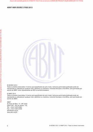 © ISO/IEC 2013 - © ABNT 2013 - Todos os direitos reservados
ii
ABNT NBR ISO/IEC 27002:2013
© ISO/IEC 2013
Todos os direitos reservados. A menos que especificado de outro modo, nenhuma parte desta publicação pode ser
reproduzida ou utilizada por qualquer meio, eletrônico ou mecânico, incluindo fotocópia e microfilme, sem permissão por
escrito da ABNT, único representante da ISO no território brasileiro.
© ABNT 2013
Todos os direitos reservados. A menos que especificado de outro modo, nenhuma parte desta publicação pode ser
reproduzida ou utilizada por qualquer meio, eletrônico ou mecânico, incluindo fotocópia e microfilme, sem permissão por
escrito da ABNT.
ABNT
Av.Treze de Maio, 13 - 28º andar
20031-901 - Rio de Janeiro - RJ
Tel.: + 55 21 3974-2300
Fax: + 55 21 3974-2346
abnt@abnt.org.br
www.abnt.org.br
Arquivo
de
impressão
gerado
em
27/06/2016
15:24:10
de
uso
exclusivo
de
MARLON
FINHOLDT
VALIM
GOMES
[097.721.776-09] Arquivo de impressão gerado em 27/06/2016 15:24:10 de uso exclusivo de MARLON FINHOLDT VALIM GOMES [097.721.776-09]
 