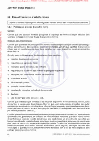 © ISO/IEC 2013 - © ABNT 2013 - Todos os direitos reservados
8
ABNT NBR ISO/IEC 27002:2013
6.2 Dispositivos móveis e trabalho remoto
Objetivo: Garantir a segurança das informações no trabalho remoto e no uso de dispositivos móveis.
6.2.1 Política para o uso de dispositivo móvel
Controle
Convém que uma política e medidas que apoiam a segurança da informação sejam adotadas para
gerenciar os riscos decorrentes do uso de dispositivos móveis.
Diretrizes para implementação
Convém que, quando se utilizam dispositivos móveis, cuidados especiais sejam tomados para assegu-
rar que as informações do negócio não sejam comprometidas. Convém que a política de dispositivos
móveis leve em consideração os riscos de se trabalhar com esses dispositivos móveis em ambientes
desprotegidos.
Convém que a política para uso de dispositivos móveis considere:
a) registros dos dispositivos móveis;
b) requisitos para a proteção física;
c) restrições quanto à instalação de software;
d) requisitos para as versões dos software e aplicações de patches;
e) restrições para conexão aos serviços de informação;
f) controle de acesso;
g) técnicas criptográficas;
h) proteção contra malware;
i) desativação, bloqueio e exclusão de forma remota;
j) backups;
k) uso dos serviços web e aplicações web.
Convém que cuidados sejam tomados ao se utilizarem dispositivos móveis em locais públicos, salas
de reuniões e outras áreas desprotegidas. Convém que sejam estabelecidas proteções para evitar
o acesso não autorizado ou a divulgação de informações armazenadas e processadas nesses dispo-
sitivos, por exemplo, usando técnicas de criptografia (ver Seção 10) e obrigando o uso de autenticação
por informação secreta (ver 9.2.4).
Convém que os dispositivos móveis sejam também protegidos fisicamente contra roubo, especialmente
quando deixados, por exemplo, em carros ou em outros meios de transporte, quartos de hotéis, centros
de conferência e locais de reunião. Convém que seja estabelecido um procedimento específico que
leve em consideração requisitos legais, securitários e outros requisitos de segurança da organização
para casos de furto, roubo ou perda de dispositivos móveis. Convém que os dispositivos móveis que
contêm informações importantes, sensíveis e/ou críticas para o negócio, não sejam deixados sem
observação e, quando possível, estejam fisicamente trancados com o uso de travas especiais, para
proteger esses dispositivos móveis.
Arquivo
de
impressão
gerado
em
27/06/2016
15:24:10
de
uso
exclusivo
de
MARLON
FINHOLDT
VALIM
GOMES
[097.721.776-09] Arquivo de impressão gerado em 27/06/2016 15:24:10 de uso exclusivo de MARLON FINHOLDT VALIM GOMES [097.721.776-09]
 