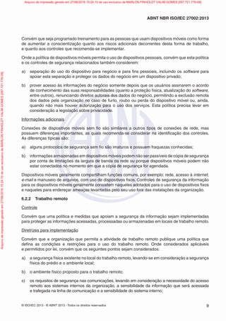 © ISO/IEC 2013 - © ABNT 2013 - Todos os direitos reservados 9
ABNT NBR ISO/IEC 27002:2013
Convém que seja programado treinamento para as pessoas que usam dispositivos móveis como forma
de aumentar a conscientização quanto aos riscos adicionais decorrentes desta forma de trabalho,
e quanto aos controles que recomenda-se implementar.
Onde a política de dispositivos móveis permita o uso de dispositivos pessoais, convém que esta política
e os controles de segurança relacionados também considerem:
a) separação do uso do dispositivo para negócio e para fins pessoais, incluindo os software para
apoiar esta separação e proteger os dados do negócio em um dispositivo privado;
b) prover acesso às informações do negócio somente depois que os usuários assinarem o acordo
de conhecimento das suas responsabilidades (quanto a proteção física, atualização do software,
entre outros), renunciando direitos autorais dos dados do negócio, permitindo a exclusão remota
dos dados pela organização no caso de furto, roubo ou perda do dispositivo móvel ou, ainda,
quando não mais houver autorização para o uso dos serviços. Esta política precisa levar em
consideração a legislação sobre privacidade.
Informações adicionais
Conexões de dispositivos móveis sem fio são similares a outros tipos de conexões de rede, mas
possuem diferenças importantes, as quais recomenda-se considerar na identificação dos controles.
As diferenças típicas são:
a) alguns protocolos de segurança sem fio são imaturos e possuem fraquezas conhecidas;
b) informações armazenadas em dispositivos móveis podem não ser passíveis de cópia de segurança
por conta de limitações da largura de banda da rede ou porque dispositivos móveis podem não
estar conectados no momento em que a cópia de segurança for agendada.
Dispositivos móveis geralmente compartilham funções comuns, por exemplo: rede, acesso à internet,
e-mail e manuseio de arquivos, com uso de dispositivos fixos. Controles de segurança da informação
para os dispositivos móveis geralmente consistem naqueles adotados para o uso de dispositivos fixos
e naqueles para endereçar ameaças levantadas pelo seu uso fora das instalações da organização.
6.2.2 Trabalho remoto
Controle
Convém que uma política e medidas que apoiam a segurança da informação sejam implementadas
para proteger as informações acessadas, processadas ou armazenadas em locais de trabalho remoto.
Diretrizes para implementação
Convém que a organização que permita a atividade de trabalho remoto publique uma política que
defina as condições e restrições para o uso do trabalho remoto. Onde considerados aplicáveis
e permitidos por lei, convém que os seguintes pontos sejam considerados:
a) a segurança física existente no local do trabalho remoto, levando-se em consideração a segurança
física do prédio e o ambiente local;
b) o ambiente físico proposto para o trabalho remoto;
c) os requisitos de segurança nas comunicações, levando em consideração a necessidade do acesso
remoto aos sistemas internos da organização, a sensibilidade da informação que será acessada
e trafegada na linha de comunicação e a sensibilidade do sistema interno;
Arquivo
de
impressão
gerado
em
27/06/2016
15:24:10
de
uso
exclusivo
de
MARLON
FINHOLDT
VALIM
GOMES
[097.721.776-09] Arquivo de impressão gerado em 27/06/2016 15:24:10 de uso exclusivo de MARLON FINHOLDT VALIM GOMES [097.721.776-09]
 