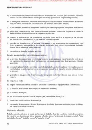 © ISO/IEC 2013 - © ABNT 2013 - Todos os direitos reservados
10
ABNT NBR ISO/IEC 27002:2013
d) o fornecimento de acesso virtual às estações de trabalho dos usuários, para prevenir o processa-
mento e o armazenamento da informação em um equipamento de propriedade particular;
e) a ameaça de acesso não autorizado à informação ou aos recursos de processamento da informa-
ção por outras pessoas que utilizam o local, por exemplo familiares e amigos;
f) o uso de redes domésticas e requisitos ou restrições na configuração de serviços de rede sem fio;
g) políticas e procedimentos para prevenir disputas relativas a direitos de propriedade intelectual
desenvolvidas em equipamentos de propriedade particular;
h) acesso a equipamentos de propriedade particular (para verificar a segurança da máquina
ou durante uma investigação), o qual pode ser restringido por lei;
i) acordos de licenciamento de software que podem tornar as organizações responsáveis pelo
licenciamento do software cliente em estações de trabalho particulares de propriedade de funcio-
nários, fornecedores ou partes externas;
j) requisitos de firewall e proteção antivírus.
Convém que as diretrizes e providências considerem:
a) a provisão de equipamento e mobília apropriados às atividades de trabalho remoto, onde o uso
de equipamentos de propriedade particular que não esteja sob controle da organização não seja
permitido;
b) uma definição do trabalho permitido, o período de trabalho, a classificação da informação que pode
ser tratada e os sistemas internos e serviços que o usuário do trabalho remoto está autorizado
a acessar;
c) provisão de equipamento de comunicação apropriado, incluindo métodos para acesso remoto
seguro;
d) segurança física;
e) regras e diretrizes sobre o acesso de familiares e visitantes ao equipamento e à informação;
f) a provisão de suporte e manutenção de hardware e software;
g) a provisão de seguro;
h) os procedimentos para cópias de segurança e continuidade do negócio;
i) auditoria e monitoramento da segurança;
j) revogação de autoridade e direitos de acesso, e devolução do equipamento quando as atividades
de trabalho remoto encerrarem.
Informações adicionais
Trabalho remoto refere-se a todas as formas de trabalho fora do escritório, incluindo ambientes
de trabalho não tradicionais, como aqueles referidos como: “ambientes de telecommuting”, “local
de trabalho flexível”, “trabalho remoto” e “trabalho virtual”.
Arquivo
de
impressão
gerado
em
27/06/2016
15:24:10
de
uso
exclusivo
de
MARLON
FINHOLDT
VALIM
GOMES
[097.721.776-09] Arquivo de impressão gerado em 27/06/2016 15:24:10 de uso exclusivo de MARLON FINHOLDT VALIM GOMES [097.721.776-09]
 