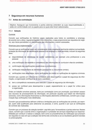 © ISO/IEC 2013 - © ABNT 2013 - Todos os direitos reservados 11
ABNT NBR ISO/IEC 27002:2013
7 Segurança em recursos humanos
7.1 Antes da contratação
Objetivo: Assegurar que funcionários e partes externas entendem as suas responsabilidades e
estão em conformidade com os papéis para os quais eles foram selecionados.
7.1.1 Seleção
Controle
Convém que verificações do histórico sejam realizadas para todos os candidatos a emprego,
de acordo com a ética, regulamentações e leis relevantes, e seja proporcional aos requisitos do negó-
cio, aos riscos percebidos e à classificação das informações a serem acessadas.
Diretrizes para implementação
Convém que as verificações levem em consideração toda a legislação pertinente relativa à privacidade,
proteção da informação de identificação pessoal e do emprego e, onde permitido, incluam os seguintes
itens:
a) disponibilidade de referências de caráter satisfatórias, por exemplo uma profissional e uma
pessoal;
b) uma verificação (da exatidão e completeza) das informações do curriculum vitae do candidato;
c) confirmação das qualificações acadêmicas e profissionais;
d) verificação independente da identidade (passaporte ou documento similar);
e) verificações mais detalhadas, como verificações de crédito ou verificações de registros criminais.
Convém que, quando um indivíduo for contratado para desempenhar o papel de segurança da infor-
mação, a organização certifique-se de que o candidato:
a) tem a competência necessária para executar o papel de segurança da informação;
b) possa ser confiável para desempenhar o papel, especialmente se o papel for crítico para
a organização.
Onde um trabalho envolver pessoas, tanto por contratação como por promoção, que tenham acesso
aos recursos de processamento da informação, em particular aquelas que tratam de informações
sensíveis, como informações financeiras ou informações altamente confidenciais, convém que a orga-
nização faça verificações mais detalhadas.
Convém que procedimentos definam critérios e limitações para as verificações de controle, por exem-
plo, quem está qualificado para selecionar as pessoas, e como, quando e por que as verificações
de controle são realizadas.
Convém que um processo de seleção também seja feito para fornecedores e partes externas. Nestes
casos, convém que o acordo entre a organização e o prestador de serviços especifique as responsa-
bilidades por conduzir e realizar a seleção, bem como os procedimentos de notificação que precisam
ser seguidos no caso em que a seleção não tenha sido concluída ou se os resultados gerarem dúvidas
ou preocupações.
Arquivo
de
impressão
gerado
em
27/06/2016
15:24:10
de
uso
exclusivo
de
MARLON
FINHOLDT
VALIM
GOMES
[097.721.776-09] Arquivo de impressão gerado em 27/06/2016 15:24:10 de uso exclusivo de MARLON FINHOLDT VALIM GOMES [097.721.776-09]
 