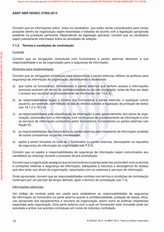 © ISO/IEC 2013 - © ABNT 2013 - Todos os direitos reservados
12
ABNT NBR ISO/IEC 27002:2013
Convém que as informações sobre todos os candidatos que estão sendo considerados para certas
posições dentro da organização sejam levantadas e tratadas de acordo com a legislação apropriada
existente na jurisdição pertinente. Dependendo da legislação aplicável, convém que os candidatos
sejam previamente informados sobre as atividades de seleção.
7.1.2 Termos e condições de contratação
Controle
Convém que as obrigações contratuais com funcionários e partes externas declarem a sua
responsabilidade e as da organização para a segurança da informação.
Diretrizes para implementação
Convém que as obrigações contratuais para funcionários e partes externas reflitam as políticas para
segurança da informação da organização, esclarecendo e declarando:
a) que todos os funcionários, fornecedores e partes externas que tenham acesso a informações
sensíveis assinem um termo de confidencialidade ou de não divulgação, antes de lhes ser dado
o acesso aos recursos de processamento da informação (ver 13.2.4);
b) as responsabilidades legais e direitos dos funcionários e partes externas, e quaisquer outros
usuários, por exemplo, com relação às leis de direitos autorais e legislação de proteção de dados
(ver 18.1.2 e 18.1.4);
c) as responsabilidades pela classificação da informação e pelo gerenciamento dos ativos da orga-
nização, associados com a informação, com os recursos de processamento da informação e com
os serviços de informação conduzidos pelos funcionários, fornecedores ou partes externas (ver
Seção 8);
d) as responsabilidades dos funcionários ou partes externas pelo tratamento da informação recebida
de outras companhias ou partes interessadas;
e) ações a serem tomadas no caso de o funcionário ou partes externas, desrespeitar os requisitos
de segurança da informação da organização (ver 7.2.3).
Convém que os papéis e responsabilidades de segurança da informação sejam comunicados aos
candidatos ao emprego durante o processo de pré-contratação.
Convém que a organização assegure que os funcionários ou partes externas concordem com os termos
e condições relativas à segurança da informação, adequados à natureza e abrangência do acesso
que eles terão aos ativos da organização, associados com os sistemas e serviços de informação.
Onde apropriado, convém que as responsabilidades contidas nos termos e condições de contratação
continuem por um período de tempo definido, após o término da contratação (ver 7.3).
Informações adicionais
Um código de conduta pode ser usado para estabelecer as responsabilidades de segurança
da informação do funcionário ou parte externa quanto à confidencialidade, proteção de dados, ética,
uso apropriado dos equipamentos e recursos da organização, assim como as práticas respeitosas
esperadas pela organização. Uma parte externa com a qual um fornecedor está vinculado pode ser
solicitada a entrar nos acordos contratuais em nome do indivíduo contratado.
Arquivo
de
impressão
gerado
em
27/06/2016
15:24:10
de
uso
exclusivo
de
MARLON
FINHOLDT
VALIM
GOMES
[097.721.776-09] Arquivo de impressão gerado em 27/06/2016 15:24:10 de uso exclusivo de MARLON FINHOLDT VALIM GOMES [097.721.776-09]
 