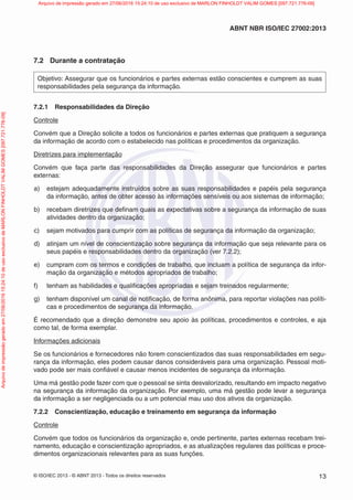© ISO/IEC 2013 - © ABNT 2013 - Todos os direitos reservados 13
ABNT NBR ISO/IEC 27002:2013
7.2 Durante a contratação
Objetivo: Assegurar que os funcionários e partes externas estão conscientes e cumprem as suas
responsabilidades pela segurança da informação.
7.2.1 Responsabilidades da Direção
Controle
Convém que a Direção solicite a todos os funcionários e partes externas que pratiquem a segurança
da informação de acordo com o estabelecido nas políticas e procedimentos da organização.
Diretrizes para implementação
Convém que faça parte das responsabilidades da Direção assegurar que funcionários e partes
externas:
a) estejam adequadamente instruídos sobre as suas responsabilidades e papéis pela segurança
da informação, antes de obter acesso às informações sensíveis ou aos sistemas de informação;
b) recebam diretrizes que definam quais as expectativas sobre a segurança da informação de suas
atividades dentro da organização;
c) sejam motivados para cumprir com as políticas de segurança da informação da organização;
d) atinjam um nível de conscientização sobre segurança da informação que seja relevante para os
seus papéis e responsabilidades dentro da organização (ver 7.2.2);
e) cumpram com os termos e condições de trabalho, que incluam a política de segurança da infor-
mação da organização e métodos apropriados de trabalho;
f) tenham as habilidades e qualificações apropriadas e sejam treinados regularmente;
g) tenham disponível um canal de notificação, de forma anônima, para reportar violações nas políti-
cas e procedimentos de segurança da informação.
É recomendado que a direção demonstre seu apoio às políticas, procedimentos e controles, e aja
como tal, de forma exemplar.
Informações adicionais
Se os funcionários e fornecedores não forem conscientizados das suas responsabilidades em segu-
rança da informação, eles podem causar danos consideráveis para uma organização. Pessoal moti-
vado pode ser mais confiável e causar menos incidentes de segurança da informação.
Uma má gestão pode fazer com que o pessoal se sinta desvalorizado, resultando em impacto negativo
na segurança da informação da organização. Por exemplo, uma má gestão pode levar a segurança
da informação a ser negligenciada ou a um potencial mau uso dos ativos da organização.
7.2.2 Conscientização, educação e treinamento em segurança da informação
Controle
Convém que todos os funcionários da organização e, onde pertinente, partes externas recebam trei-
namento, educação e conscientização apropriados, e as atualizações regulares das políticas e proce-
dimentos organizacionais relevantes para as suas funções.
Arquivo
de
impressão
gerado
em
27/06/2016
15:24:10
de
uso
exclusivo
de
MARLON
FINHOLDT
VALIM
GOMES
[097.721.776-09] Arquivo de impressão gerado em 27/06/2016 15:24:10 de uso exclusivo de MARLON FINHOLDT VALIM GOMES [097.721.776-09]
 