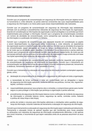 © ISO/IEC 2013 - © ABNT 2013 - Todos os direitos reservados
14
ABNT NBR ISO/IEC 27002:2013
Diretrizes para implementação
Convém que um programa de conscientização em segurança da informação tenha por objetivo tornar
os funcionários e, onde relevante, as partes externas conscientes das suas responsabilidades para
a segurança da informação e os meios pelos quais essas responsabilidades são realizadas.
Convém que um programa de conscientização em segurança da informação seja estabelecido
alinhado com as políticas e procedimentos relevantes de segurança da informação da organização,
levando em consideração as informações da organização a serem protegidas e os controles que foram
implementados para proteger a informação. Convém que o programa de conscientização considere
um número de atividades de conscientização, como campanhas (por exemplo, dia da segurança
da informação) e a publicação de boletins ou folhetos.
Convém que o programa de conscientização seja planejado levando em consideração os papéis
a serem desempenhados na organização pelos funcionários e, onde relevante, as expectativas
da organização quanto à conscientização das partes externas. Convém que as atividades do programa
de conscientização sejam planejadas ao longo do tempo, preferencialmente de forma regular,
de tal modo que as atividades sejam repetidas e contemplem novos funcionários e partes externas.
Convém que o programa de conscientização também seja atualizado regularmente, de modo que ele
permaneça alinhado com as políticas e os procedimentos da organização, e seja construído com base
nas lições aprendidas dos incidentes de segurança da informação.
Convém que o treinamento em conscientização seja realizado conforme requerido pelo programa
de conscientização em segurança da informação da organização. Convém que o treinamento em
conscientização use diferentes formas de apresentação, incluindo treinamento presencial, treinamento
à distância, treinamento baseado em web, autodidata e outros.
Convém que o treinamento e a educação em segurança da informação também contemplem aspectos
gerais, como:
a) declaração do comprometimento da direção com a segurança da informação em toda a organização;
b) a necessidade de tornar conhecido e estar em conformidade com as obrigações e regras
de segurança da informação aplicáveis, conforme definido nas políticas, normas, leis, regulamen-
tações, contratos e acordos;
c) responsabilidade pessoal por seus próprios atos e omissões, e compromissos gerais para manter
segura ou para proteger a informação que pertença à organização e partes externas;
d) procedimentos de segurança da informação básicos (como notificação de incidente de segurança
da informação) e controles básicos (como, segurança da senha, controles contra malware
e política de mesa limpa e tela limpa);
e) pontos de contato e recursos para informações adicionais e orientações sobre questões de segu-
rança da informação, incluindo materiais de treinamento e educação em segurança da informação.
Convémqueotreinamentoeaeducaçãoemsegurançadainformaçãosejamrealizadosperiodicamente.
Treinamento e educação iniciais se aplicam àqueles que são transferidos para novas posições
ou atribuições com requisitos de segurança da informação completamente diferentes, e não apenas
aos novos iniciantes, e recomenda-se que sejam realizados antes de as pessoas assumirem os seus
papéis.
Arquivo
de
impressão
gerado
em
27/06/2016
15:24:10
de
uso
exclusivo
de
MARLON
FINHOLDT
VALIM
GOMES
[097.721.776-09] Arquivo de impressão gerado em 27/06/2016 15:24:10 de uso exclusivo de MARLON FINHOLDT VALIM GOMES [097.721.776-09]
 