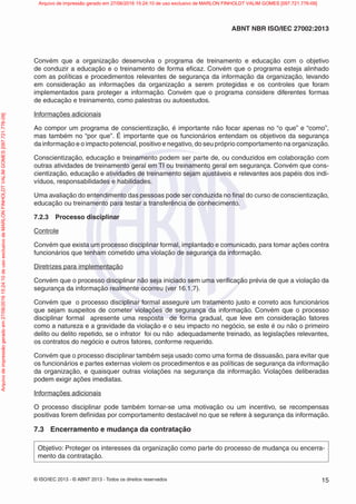 © ISO/IEC 2013 - © ABNT 2013 - Todos os direitos reservados 15
ABNT NBR ISO/IEC 27002:2013
Convém que a organização desenvolva o programa de treinamento e educação com o objetivo
de conduzir a educação e o treinamento de forma eficaz. Convém que o programa esteja alinhado
com as políticas e procedimentos relevantes de segurança da informação da organização, levando
em consideração as informações da organização a serem protegidas e os controles que foram
implementados para proteger a informação. Convém que o programa considere diferentes formas
de educação e treinamento, como palestras ou autoestudos.
Informações adicionais
Ao compor um programa de conscientização, é importante não focar apenas no “o que” e “como”,
mas também no “por que”. É importante que os funcionários entendam os objetivos da segurança
da informação e o impacto potencial, positivo e negativo, do seu próprio comportamento na organização.
Conscientização, educação e treinamento podem ser parte de, ou conduzidos em colaboração com
outras atividades de treinamento geral em TI ou treinamento geral em segurança. Convém que cons-
cientização, educação e atividades de treinamento sejam ajustáveis e relevantes aos papéis dos indi-
víduos, responsabilidades e habilidades.
Uma avaliação do entendimento das pessoas pode ser conduzida no final do curso de conscientização,
educação ou treinamento para testar a transferência de conhecimento.
7.2.3 Processo disciplinar
Controle
Convém que exista um processo disciplinar formal, implantado e comunicado, para tomar ações contra
funcionários que tenham cometido uma violação de segurança da informação.
Diretrizes para implementação
Convém que o processo disciplinar não seja iniciado sem uma verificação prévia de que a violação da
segurança da informação realmente ocorreu (ver 16.1.7).
Convém que o processo disciplinar formal assegure um tratamento justo e correto aos funcionários
que sejam suspeitos de cometer violações de segurança da informação. Convém que o processo
disciplinar formal apresente uma resposta de forma gradual, que leve em consideração fatores
como a natureza e a gravidade da violação e o seu impacto no negócio, se este é ou não o primeiro
delito ou delito repetido, se o infrator foi ou não adequadamente treinado, as legislações relevantes,
os contratos do negócio e outros fatores, conforme requerido.
Convém que o processo disciplinar também seja usado como uma forma de dissuasão, para evitar que
os funcionários e partes externas violem os procedimentos e as políticas de segurança da informação
da organização, e quaisquer outras violações na segurança da informação. Violações deliberadas
podem exigir ações imediatas.
Informações adicionais
O processo disciplinar pode também tornar-se uma motivação ou um incentivo, se recompensas
positivas forem definidas por comportamento destacável no que se refere à segurança da informação.
7.3 Encerramento e mudança da contratação
Objetivo: Proteger os interesses da organização como parte do processo de mudança ou encerra-
mento da contratação.
Arquivo
de
impressão
gerado
em
27/06/2016
15:24:10
de
uso
exclusivo
de
MARLON
FINHOLDT
VALIM
GOMES
[097.721.776-09] Arquivo de impressão gerado em 27/06/2016 15:24:10 de uso exclusivo de MARLON FINHOLDT VALIM GOMES [097.721.776-09]
 