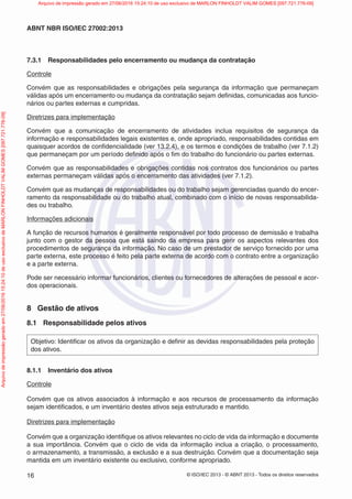 © ISO/IEC 2013 - © ABNT 2013 - Todos os direitos reservados
16
ABNT NBR ISO/IEC 27002:2013
7.3.1 Responsabilidades pelo encerramento ou mudança da contratação
Controle
Convém que as responsabilidades e obrigações pela segurança da informação que permaneçam
válidas após um encerramento ou mudança da contratação sejam definidas, comunicadas aos funcio-
nários ou partes externas e cumpridas.
Diretrizes para implementação
Convém que a comunicação de encerramento de atividades inclua requisitos de segurança da
informação e responsabilidades legais existentes e, onde apropriado, responsabilidades contidas em
quaisquer acordos de confidencialidade (ver 13.2.4), e os termos e condições de trabalho (ver 7.1.2)
que permaneçam por um período definido após o fim do trabalho do funcionário ou partes externas.
Convém que as responsabilidades e obrigações contidas nos contratos dos funcionários ou partes
externas permaneçam válidas após o encerramento das atividades (ver 7.1.2).
Convém que as mudanças de responsabilidades ou do trabalho sejam gerenciadas quando do encer-
ramento da responsabilidade ou do trabalho atual, combinado com o início de novas responsabilida-
des ou trabalho.
Informações adicionais
A função de recursos humanos é geralmente responsável por todo processo de demissão e trabalha
junto com o gestor da pessoa que está saindo da empresa para gerir os aspectos relevantes dos
procedimentos de segurança da informação. No caso de um prestador de serviço fornecido por uma
parte externa, este processo é feito pela parte externa de acordo com o contrato entre a organização
e a parte externa.
Pode ser necessário informar funcionários, clientes ou fornecedores de alterações de pessoal e acor-
dos operacionais.
8 Gestão de ativos
8.1 Responsabilidade pelos ativos
Objetivo: Identificar os ativos da organização e definir as devidas responsabilidades pela proteção
dos ativos.
8.1.1 Inventário dos ativos
Controle
Convém que os ativos associados à informação e aos recursos de processamento da informação
sejam identificados, e um inventário destes ativos seja estruturado e mantido.
Diretrizes para implementação
Convém que a organização identifique os ativos relevantes no ciclo de vida da informação e documente
a sua importância. Convém que o ciclo de vida da informação inclua a criação, o processamento,
o armazenamento, a transmissão, a exclusão e a sua destruição. Convém que a documentação seja
mantida em um inventário existente ou exclusivo, conforme apropriado.
Arquivo
de
impressão
gerado
em
27/06/2016
15:24:10
de
uso
exclusivo
de
MARLON
FINHOLDT
VALIM
GOMES
[097.721.776-09] Arquivo de impressão gerado em 27/06/2016 15:24:10 de uso exclusivo de MARLON FINHOLDT VALIM GOMES [097.721.776-09]
 