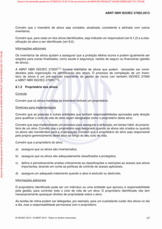 © ISO/IEC 2013 - © ABNT 2013 - Todos os direitos reservados 17
ABNT NBR ISO/IEC 27002:2013
Convém que o inventário de ativos seja completo, atualizado, consistente e alinhado com outros
inventários.
Convém que, para cada um dos ativos identificados, seja indicado um responsável (ver 8.1.2) e a clas-
sificação do ativo a ser identificado (ver 8.2).
Informações adicionais
Os inventários de ativos ajudam a assegurar que a proteção efetiva ocorra e podem igualmente ser
exigidos para outras finalidades, como saúde e segurança, razões de seguro ou financeiras (gestão
de ativos).
A ABNT NBR ISO/IEC 27005[11] fornece exemplos de ativos que podem necessitar ser consi-
derados pela organização na identificação dos ativos. O processo de compilação de um inven-
tário de ativos é um pré-requisito importante da gestão de riscos (ver também ISO/IEC 27000
e ABNT NBR ISO/IEC 27005[11]).
8.1.2 Proprietário dos ativos
Controle
Convém que os ativos mantidos no inventário tenham um proprietário.
Diretrizes para implementação
Convém que as pessoas e outras entidades que tenham responsabilidades aprovadas pela direção
para qualificar o ciclo de vida do ativo sejam designadas como o proprietário deste ativo.
Convém que seja implementado um processo para assegurar a atribuição, em tempo hábil, do proprie-
tário de um ativo. Convém que o proprietário seja designado quando os ativos são criados ou quando
os ativos são transferidos para a organização. Convém que o proprietário do ativo seja responsável
pelo próprio gerenciamento deste ativo ao longo do seu ciclo de vida.
Convém que o proprietário do ativo:
a) assegure que os ativos são inventariados;
b) assegure que os ativos são adequadamente classificados e protegidos;
c) defina e periodicamente analise criticamente as classificações e restrições ao acesso aos ativos
importantes, levando em conta as políticas de controle de acesso aplicáveis;
d) assegure um adequado tratamento quando o ativo é excluído ou destruído.
Informações adicionais
O proprietário identificado pode ser um indivíduo ou uma entidade que aprovou a responsabilidade
pela gestão, para controlar todo o ciclo de vida de um ativo. O proprietário identificado não tem
necessariamente quaisquer direitos de propriedade sobre o ativo.
As tarefas de rotina podem ser delegadas, por exemplo, para um custodiante cuidar dos ativos no dia
a dia, mas a responsabilidade permanece com o proprietário.
Arquivo
de
impressão
gerado
em
27/06/2016
15:24:10
de
uso
exclusivo
de
MARLON
FINHOLDT
VALIM
GOMES
[097.721.776-09] Arquivo de impressão gerado em 27/06/2016 15:24:10 de uso exclusivo de MARLON FINHOLDT VALIM GOMES [097.721.776-09]
 