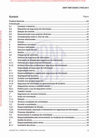 © ISO/IEC 2013 - © ABNT 2013 - Todos os direitos reservados iii
ABNT NBR ISO/IEC 27002:2013
Sumário Página
Prefácio Nacional .............................................................................................................................viii
0 Introdução.........................................................................................................................................x
0.1 Contexto e histórico...........................................................................................................x
0.2 Requisitos de segurança da informação ........................................................................xi
0.3 Seleção de controle ..........................................................................................................xi
0.4 Desenvolvendo suas próprias diretrizes .......................................................................xii
0.5 Considerações sobre o ciclo de vida .............................................................................xii
0.6 Normas relacionadas.......................................................................................................xii
1 Escopo ................................................................................................................................1
2 Referência normativa.........................................................................................................1
3 Termos e definições...........................................................................................................1
4 Estrutura desta Norma.......................................................................................................1
4.1 Seções.................................................................................................................................1
4.2 Categorias de controles ....................................................................................................2
5 Políticas de segurança da informação.............................................................................2
5.1 Orientação da direção para segurança da informação ..................................................2
5.1.1 Políticas para segurança da informação..........................................................................2
5.1.2 Análise crítica das políticas para segurança da informação .........................................4
6 Organização da segurança da informação ......................................................................4
6.1 Organização interna...........................................................................................................4
6.1.1 Responsabilidades e papéis pela segurança da informação ........................................4
6.1.2 Segregação de funções.....................................................................................................5
6.1.3 Contato com autoridades..................................................................................................6
6.1.4 Contato com grupos especiais.........................................................................................6
6.1.5 Segurança da informação no gerenciamento de projetos .............................................7
6.2 Dispositivos móveis e trabalho remoto ...........................................................................8
6.2.1 Política para o uso de dispositivo móvel.........................................................................8
6.2.2 Trabalho remoto .................................................................................................................9
7 Segurança em recursos humanos..................................................................................11
7.1 Antes da contratação.......................................................................................................11
7.1.1 Seleção..............................................................................................................................11
7.1.2 Termos e condições de contratação ..............................................................................12
7.2 Durante a contratação .....................................................................................................13
7.2.1 Responsabilidades da Direção .......................................................................................13
7.2.2 Conscientização, educação e treinamento em segurança da informação .................13
7.2.3 Processo disciplinar ........................................................................................................15
7.3 Encerramento e mudança da contratação ....................................................................15
7.3.1 Responsabilidades pelo encerramento ou mudança da contratação.........................16
8 Gestão de ativos...............................................................................................................16
8.1 Responsabilidade pelos ativos ......................................................................................16
8.1.1 Inventário dos ativos........................................................................................................16
Arquivo
de
impressão
gerado
em
27/06/2016
15:24:10
de
uso
exclusivo
de
MARLON
FINHOLDT
VALIM
GOMES
[097.721.776-09] Arquivo de impressão gerado em 27/06/2016 15:24:10 de uso exclusivo de MARLON FINHOLDT VALIM GOMES [097.721.776-09]
 