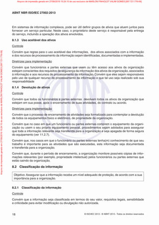 © ISO/IEC 2013 - © ABNT 2013 - Todos os direitos reservados
18
ABNT NBR ISO/IEC 27002:2013
Em sistemas de informação complexos, pode ser útil definir grupos de ativos que atuem juntos para
fornecer um serviço particular. Neste caso, o proprietário deste serviço é responsável pela entrega
do serviço, incluindo a operação dos ativos envolvidos.
8.1.3 Uso aceitável dos ativos
Controle
Convém que regras para o uso aceitável das informações, dos ativos associados com a informação
e dos recursos de processamento da informação sejam identificadas, documentadas e implementadas.
Diretrizes para implementação
Convém que funcionários e partes externas que usam ou têm acesso aos ativos da organização
estejam conscientes dos requisitos de segurança da informação dos ativos da organização, associados
à informação e aos recursos de processamento da informação. Convém que eles sejam responsáveis
pelo uso de qualquer recurso de processamento da informação e que tal uso seja realizado sob sua
responsabilidade
8.1.4 Devolução de ativos
Controle
Convém que todos os funcionários e partes externas devolvam todos os ativos da organização que
estejam em sua posse, após o encerramento de suas atividades, do contrato ou acordo.
Diretrizes para implementação
Convém que o processo de encerramento de atividades seja formalizado para contemplar a devolução
de todos os equipamentos físico e eletrônico, de propriedade da organização.
Convém que no caso em que um funcionário ou partes externas comprem o equipamento da organi-
zação ou usem o seu próprio equipamento pessoal, procedimentos sejam adotados para assegurar
que toda a informação relevante seja transferida para a organização e seja apagada de forma segura
do equipamento (ver 11.2.7).
Convém que, nos casos em que o funcionário ou partes externas tenha(m) conhecimento de que seu
trabalho é importante para as atividades que são executadas, esta informação seja documentada
e transferida para a organização.
Convém que, durante o período de encerramento, a organização monitore possíveis cópias de infor-
mações relevantes (por exemplo, propriedade intelectual) pelos funcionários ou partes externas que
estão saindo da organização.
8.2 Classificação da informação
Objetivo: Assegurar que a informação receba um nível adequado de proteção, de acordo com a sua
importância para a organização.
8.2.1 Classificação da informação
Controle
Convém que a informação seja classificada em termos do seu valor, requisitos legais, sensibilidade
e criticidade para evitar modificação ou divulgação não autorizada.
Arquivo
de
impressão
gerado
em
27/06/2016
15:24:10
de
uso
exclusivo
de
MARLON
FINHOLDT
VALIM
GOMES
[097.721.776-09] Arquivo de impressão gerado em 27/06/2016 15:24:10 de uso exclusivo de MARLON FINHOLDT VALIM GOMES [097.721.776-09]
 