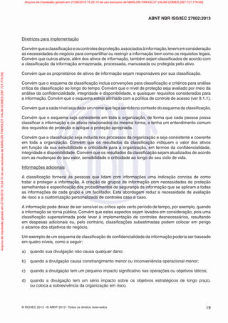 © ISO/IEC 2013 - © ABNT 2013 - Todos os direitos reservados 19
ABNT NBR ISO/IEC 27002:2013
Diretrizes para implementação
Convémqueaclassificaçãoeoscontrolesdeproteção,associadosàinformação,levememconsideração
as necessidades do negócio para compartilhar ou restrigir a informação bem como os requisitos legais.
Convém que outros ativos, além dos ativos de informação, também sejam classificados de acordo com
a classificação da informação armazenada, processada, manuseada ou protegida pelo ativo.
Convém que os proprietários de ativos de informação sejam responsáveis por sua classificação.
Convém que o esquema de classificação inclua convenções para classificação e critérios para análise
crítica da classificação ao longo do tempo. Convém que o nível de proteção seja avaliado por meio da
análise da confidencialidade, integridade e disponibilidade, e quaisquer requisitos considerados para
a informação. Convém que o esquema esteja alinhado com a política de controle de acesso (ver 9.1.1).
Convém que a cada nível seja dado um nome que faça sentido no contexto do esquema de classificação.
Convém que o esquema seja consistente em toda a organização, de forma que cada pessoa possa
classificar a informação e os ativos relacionados da mesma forma, e tenha um entendimento comum
dos requisitos de proteção e aplique a proteção apropriada.
Convém que a classificação seja incluída nos processos da organização e seja consistente e coerente
em toda a organização. Convém que os resultados da classificação indiquem o valor dos ativos
em função da sua sensibilidade e criticidade para a organização, em termos da confidencialidade,
integridade e disponibilidade. Convém que os resultados da classificação sejam atualizados de acordo
com as mudanças do seu valor, sensibilidade e criticidade ao longo do seu ciclo de vida.
Informações adicionais
A classificação fornece às pessoas que lidam com informações uma indicação concisa de como
tratar e proteger a informação. A criação de grupos de informação com necessidades de proteção
semelhantes e especificação dos procedimentos de segurança da informação que se aplicam a todas
as informações de cada grupo é um facilitador. Esta abordagem reduz a necessidade de avaliação
de risco e a customização personalizada de controles caso a caso.
A informação pode deixar de ser sensível ou crítica após certo período de tempo, por exemplo, quando
a informação se torna pública. Convém que estes aspectos sejam levados em consideração, pois uma
classificação superestimada pode levar à implementação de controles desnecessários, resultando
em despesas adicionais ou, pelo contrário, classificações subestimadas podem colocar em perigo
o alcance dos objetivos do negócio.
Um exemplo de um esquema de classificação de confidencialidade da informação poderia ser baseado
em quatro níveis, como a seguir:
a) quando sua divulgação não causa qualquer dano;
b) quando a divulgação causa constrangimento menor ou inconveniência operacional menor;
c) quando a divulgação tem um pequeno impacto significativo nas operações ou objetivos táticos;
d) quando a divulgação tem um sério impacto sobre os objetivos estratégicos de longo prazo,
ou coloca a sobrevivência da organização em risco.
Arquivo
de
impressão
gerado
em
27/06/2016
15:24:10
de
uso
exclusivo
de
MARLON
FINHOLDT
VALIM
GOMES
[097.721.776-09] Arquivo de impressão gerado em 27/06/2016 15:24:10 de uso exclusivo de MARLON FINHOLDT VALIM GOMES [097.721.776-09]
 