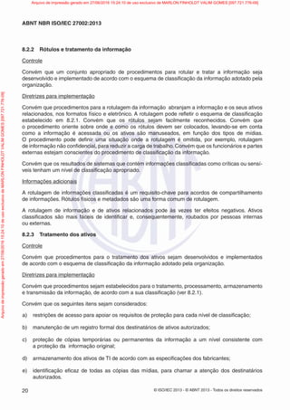 © ISO/IEC 2013 - © ABNT 2013 - Todos os direitos reservados
20
ABNT NBR ISO/IEC 27002:2013
8.2.2 Rótulos e tratamento da informação
Controle
Convém que um conjunto apropriado de procedimentos para rotular e tratar a informação seja
desenvolvido e implementado de acordo com o esquema de classificação da informação adotado pela
organização.
Diretrizes para implementação
Convém que procedimentos para a rotulagem da informação abranjam a informação e os seus ativos
relacionados, nos formatos físico e eletrônico. A rotulagem pode refletir o esquema de classificação
estabelecido em 8.2.1. Convém que os rótulos sejam facilmente reconhecidos. Convém que
o procedimento oriente sobre onde e como os rótulos devem ser colocados, levando-se em conta
como a informação é acessada ou os ativos são manuseados, em função dos tipos de mídias.
O procedimento pode definir uma situação onde a rotulagem é omitida, por exemplo, rotulagem
de informação não confidencial, para reduzir a carga de trabalho. Convém que os funcionários e partes
externas estejam conscientes do procedimento de classificação da informação.
Convém que os resultados de sistemas que contém informações classificadas como críticas ou sensí-
veis tenham um nível de classificação apropriado.
Informações adicionais
A rotulagem de informações classificadas é um requisito-chave para acordos de compartilhamento
de informações. Rótulos físicos e metadados são uma forma comum de rotulagem.
A rotulagem de informação e de ativos relacionados pode às vezes ter efeitos negativos. Ativos
classificados são mais fáceis de identificar e, consequentemente, roubados por pessoas internas
ou externas.
8.2.3 Tratamento dos ativos
Controle
Convém que procedimentos para o tratamento dos ativos sejam desenvolvidos e implementados
de acordo com o esquema de classificação da informação adotado pela organização.
Diretrizes para implementação
Convém que procedimentos sejam estabelecidos para o tratamento, processamento, armazenamento
e transmissão da informação, de acordo com a sua classificação (ver 8.2.1).
Convém que os seguintes itens sejam considerados:
a) restrições de acesso para apoiar os requisitos de proteção para cada nível de classificação;
b) manutenção de um registro formal dos destinatários de ativos autorizados;
c) proteção de cópias temporárias ou permanentes da informação a um nível consistente com
a proteção da informação original;
d) armazenamento dos ativos de TI de acordo com as especificações dos fabricantes;
e) identificação eficaz de todas as cópias das mídias, para chamar a atenção dos destinatários
autorizados.
Arquivo
de
impressão
gerado
em
27/06/2016
15:24:10
de
uso
exclusivo
de
MARLON
FINHOLDT
VALIM
GOMES
[097.721.776-09] Arquivo de impressão gerado em 27/06/2016 15:24:10 de uso exclusivo de MARLON FINHOLDT VALIM GOMES [097.721.776-09]
 