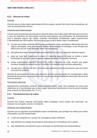 © ISO/IEC 2013 - © ABNT 2013 - Todos os direitos reservados
22
ABNT NBR ISO/IEC 27002:2013
8.3.2 Descarte de mídias
Controle
Convém que as mídias sejam descartadas de forma segura, quando não forem mais necessárias, por
meio de procedimentos formais.
Diretrizes para implementação
Convém que procedimentos formais para o descarte seguro das mídias sejam definidos para minimizar
o risco de vazamento de informações sensíveis para pessoas não autorizadas. Os procedimentos
para o descarte seguro das mídias, contendo informações confidenciais, sejam proporcionais
à sensibilidade das informações. Recomenda-se que os itens abaixo sejam considerados:
a) convém que mídias contendo informações confidenciais sejam guardadas e destruídas de forma
segura e protegida, como, por exemplo, através de incineração ou trituração, ou da remoção dos
dados para uso por outra aplicação dentro da organização;
b) procedimentos sejam implementados para identificar os itens que requerem descarte seguro;
c) pode ser mais fácil implementar a coleta e o descarte seguros de todas as mídias a serem
inutilizadas do que tentar separar apenas aquelas contendo informações sensíveis;
d) muitas organizações oferecem serviços de coleta e descarte de mídia; convém que sejam
tomados cuidados na seleção de um fornecedor com experiência e controles adequados;
e) convém que o descarte de itens sensíveis seja registrado, sempre que possível, para se manter
uma trilha de auditoria.
Quando da acumulação de mídias para descarte, convém que seja levado em consideração o efeito
proveniente do acúmulo, o que pode fazer com que uma grande quantidade de informação não sensível
torne-se sensível.
Informações adicionais
Equipamentos danificados contendo dados sensíveis podem exigir uma avaliação de riscos para
determinar se é recomendado que os itens sejam destruídos fisicamente em vez de serem enviados
para conserto ou descartados (ver 11.2.7).
8.3.3 Transferência física de mídias
Controle
Convém que mídias contendo informações sejam protegidas contra acesso não autorizado, uso
impróprio ou corrupção, durante o transporte.
Diretrizes para implementação
Convém que as seguintes recomendações sejam consideradas, para proteger as mídias que contêm
informações, quando transportadas:
a) o meio de transporte ou o serviço de mensageiros sejam confiáveis;
b) seja definida uma relação de portadores autorizados em concordância com o gestor;
c) seja estabelecido procedimento para a verificação da identificação dos transportadores;
Arquivo
de
impressão
gerado
em
27/06/2016
15:24:10
de
uso
exclusivo
de
MARLON
FINHOLDT
VALIM
GOMES
[097.721.776-09] Arquivo de impressão gerado em 27/06/2016 15:24:10 de uso exclusivo de MARLON FINHOLDT VALIM GOMES [097.721.776-09]
 