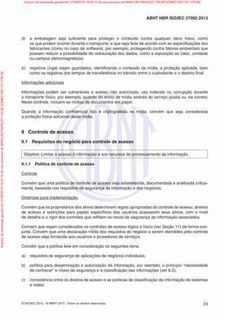 © ISO/IEC 2013 - © ABNT 2013 - Todos os direitos reservados 23
ABNT NBR ISO/IEC 27002:2013
d) a embalagem seja suficiente para proteger o conteúdo contra qualquer dano físico, como
os que podem ocorrer durante o transporte, e que seja feita de acordo com as especificações dos
fabricantes (como no caso de software), por exemplo, protegendo contra fatores ambientais que
possam reduzir a possibilidade de restauração dos dados, como a exposição ao calor, umidade
ou campos eletromagnéticos;
e) registros (logs) sejam guardados, identificando o conteúdo da mídia, a proteção aplicada, bem
como os registros dos tempos de transferência no trânsito entre o custodiante e o destino final.
Informações adicionais
Informações podem ser vulneráveis a acesso não autorizado, uso indevido ou corrupção durante
o transporte físico, por exemplo, quando do envio de mídia através do serviço postal ou via correio.
Neste controle, incluem-se mídias de documentos em papel.
Quando a informação confidencial não é criptografada na mídia, convém que seja considerada
a proteção física adicional desta mídia.
9 Controle de acesso
9.1 Requisitos do negócio para controle de acesso
Objetivo: Limitar o acesso à informação e aos recursos de processamento da informação.
9.1.1 Política de controle de acesso
Controle
Convém que uma política de controle de acesso seja estabelecida, documentada e analisada critica-
mente, baseada nos requisitos de segurança da informação e dos negócios.
Diretrizes para implementação
Convém que os proprietários dos ativos determinem regras apropriadas do controle de acesso, direitos
de acesso e restrições para papéis específicos dos usuários acessarem seus ativos, com o nível
de detalhe e o rigor dos controles que reflitam os riscos de segurança da informação associados.
Convém que sejam considerados os controles de acesso lógico e físico (ver Seção 11) de forma con-
junta. Convém que uma declaração nítida dos requisitos do negócio a serem atendidos pelo controle
de acesso seja fornecida aos usuários e provedores de serviços.
Convém que a política leve em consideração os seguintes itens:
a) requisitos de segurança de aplicações de negócios individuais;
b) política para disseminação e autorização da informação, por exemplo, o princípio “necessidade
de conhecer” e níveis de segurança e a classificação das informações (ver 8.2);
c) consistência entre os direitos de acesso e as políticas de classificação da informação de sistemas
e redes;
Arquivo
de
impressão
gerado
em
27/06/2016
15:24:10
de
uso
exclusivo
de
MARLON
FINHOLDT
VALIM
GOMES
[097.721.776-09] Arquivo de impressão gerado em 27/06/2016 15:24:10 de uso exclusivo de MARLON FINHOLDT VALIM GOMES [097.721.776-09]
 