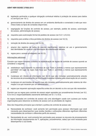 © ISO/IEC 2013 - © ABNT 2013 - Todos os direitos reservados
24
ABNT NBR ISO/IEC 27002:2013
d) legislação pertinente e qualquer obrigação contratual relativa à proteção de acesso para dados
ou serviços (ver 18.1);
e) gerenciamento de direitos de acesso em um ambiente distribuído e conectado à rede que reco-
nhece todos os tipos de conexões disponíveis;
f) segregação de funções de controle de acesso, por exemplo, pedido de acesso, autorização
de acesso, administração de acesso;
g) requisitos para autorização formal de pedidos de acesso (ver 9.2.1 e 9.2.2);
h) requisitos para análise crítica periódica de direitos de acesso (ver 9.2.5);
i) remoção de direitos de acesso (ver 9.2.6);
j) arquivo dos registros de todos os eventos significantes, relativos ao uso e gerenciamento
das identidades do usuário e da informação de autenticação secreta;
k) regras para o acesso privilegiado (ver 9.2.3).
Informações adicionais
Convém que sejam tomados cuidados na especificação de regras de controle de acesso quando se
considerar o seguinte:
a) estabelecer regra baseada na premissa de que “Tudo é proibido a menos que expressamente
permitido” em lugar da regra mais fraca que “Tudo é permitido, a menos que expressamente
proibido”;
b) mudanças em rótulos de informação (ver 8.2.2) que são iniciadas automaticamente através
de recursos de processamento da informação e aquelas iniciadas pela observação de um usuário;
c) mudanças em permissões de usuário que são iniciadas automaticamente pelo sistema de infor-
mação e os que iniciaram por um administrador;
d) regras que requerem aprovação específica antes de um decreto ou lei e as que não necessitam.
Convém que as regras para controle de acesso sejam apoiadas por procedimentos formais (ver 9.2,
9.3 e 9.4) e responsabilidades claramente definidas (ver 6.1.1 e 9.3).
As regras baseadas em controles de acesso são uma abordagem usada com sucesso por muitas
organizações para relacionar os direitos de acesso com as atividades do negócio.
Dois dos frequentes princípios que orientam a política de controle de acesso são:
a) Necessidade de conhecer: você somente tem permissão para acessar informação que você
necessita para desempenhar suas tarefas (tarefas e atribuições diferentes significam diferentes
necessidades de conhecer e diferentes perfis de acesso);
b) Necessidade de uso: você somente tem permissão para acessar os recursos de processamento
da informação (equipamentos de TI, aplicações, procedimentos, salas) que você necessita para
desempenhar a sua tarefa.
Arquivo
de
impressão
gerado
em
27/06/2016
15:24:10
de
uso
exclusivo
de
MARLON
FINHOLDT
VALIM
GOMES
[097.721.776-09] Arquivo de impressão gerado em 27/06/2016 15:24:10 de uso exclusivo de MARLON FINHOLDT VALIM GOMES [097.721.776-09]
 