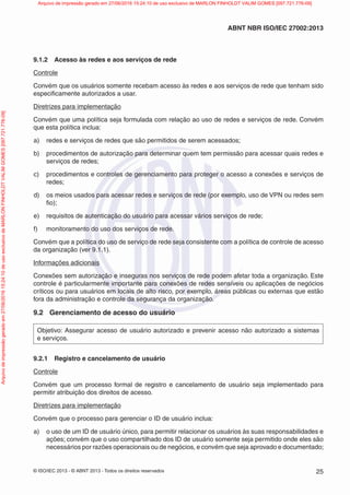 © ISO/IEC 2013 - © ABNT 2013 - Todos os direitos reservados 25
ABNT NBR ISO/IEC 27002:2013
9.1.2 Acesso às redes e aos serviços de rede
Controle
Convém que os usuários somente recebam acesso às redes e aos serviços de rede que tenham sido
especificamente autorizados a usar.
Diretrizes para implementação
Convém que uma política seja formulada com relação ao uso de redes e serviços de rede. Convém
que esta política inclua:
a) redes e serviços de redes que são permitidos de serem acessados;
b) procedimentos de autorização para determinar quem tem permissão para acessar quais redes e
serviços de redes;
c) procedimentos e controles de gerenciamento para proteger o acesso a conexões e serviços de
redes;
d) os meios usados para acessar redes e serviços de rede (por exemplo, uso de VPN ou redes sem
fio);
e) requisitos de autenticação do usuário para acessar vários serviços de rede;
f) monitoramento do uso dos serviços de rede.
Convém que a política do uso de serviço de rede seja consistente com a política de controle de acesso
da organização (ver 9.1.1).
Informações adicionais
Conexões sem autorização e inseguras nos serviços de rede podem afetar toda a organização. Este
controle é particularmente importante para conexões de redes sensíveis ou aplicações de negócios
críticos ou para usuários em locais de alto risco, por exemplo, áreas públicas ou externas que estão
fora da administração e controle da segurança da organização.
9.2 Gerenciamento de acesso do usuário
Objetivo: Assegurar acesso de usuário autorizado e prevenir acesso não autorizado a sistemas
e serviços.
9.2.1 Registro e cancelamento de usuário
Controle
Convém que um processo formal de registro e cancelamento de usuário seja implementado para
permitir atribuição dos direitos de acesso.
Diretrizes para implementação
Convém que o processo para gerenciar o ID de usuário inclua:
a) o uso de um ID de usuário único, para permitir relacionar os usuários às suas responsabilidades e
ações; convém que o uso compartilhado dos ID de usuário somente seja permitido onde eles são
necessários por razões operacionais ou de negócios, e convém que seja aprovado e documentado;
Arquivo
de
impressão
gerado
em
27/06/2016
15:24:10
de
uso
exclusivo
de
MARLON
FINHOLDT
VALIM
GOMES
[097.721.776-09] Arquivo de impressão gerado em 27/06/2016 15:24:10 de uso exclusivo de MARLON FINHOLDT VALIM GOMES [097.721.776-09]
 