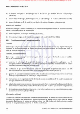 © ISO/IEC 2013 - © ABNT 2013 - Todos os direitos reservados
26
ABNT NBR ISO/IEC 27002:2013
b) a imediata remoção ou desabilitação do ID de usuário que tenham deixado a organização
(ver 9.2.6);
c) a remoção e identificação, de forma periódica, ou a desabilitação de usuários redundantes com ID;
d) a garantia de que os ID de usuário redundante não seja emitido para outros usuários.
Informações adicionais
Fornecer ou revogar o acesso à informação ou aos recursos de processamento da informação normal-
mente é um procedimento de duas etapas:
a) atribuir e permitir, ou revogar, um ID de um usuário;
b) fornecer, ou revogar, os direitos de acesso para este usuário de ID (ver 9.2.2).
9.2.2 Provisionamento para acesso de usuário
Controle
Convém que um processo formal de provisionamento de acesso do usuário seja implementado para
conceder ou revogar os direitos de acesso do usuário para todos os tipos de usuários em todos os
tipos de sistemas e serviços.
Diretrizes para implementação
Convém que o processo de provisionamento para atribuir ou revogar os direitos de acesso concedidos
aos ID de usuário inclua:
a) obtenção de autorização do proprietário do sistema ou do serviço da informação para o uso do
serviço ou sistema da informação (ver 8.1.2); aprovações separadas para os direitos de acesso
da direção também podem ser recomendadas;
b) verificação de que o nível de acesso concedido é apropriado às políticas de acesso (ver 9.1)
e é consistente com outros requisitos, como segregação de funções (ver 6.1.2);
c) garantia de que os direitos de acesso não estão ativados (por exemplo, por provedores de serviços)
antes que o procedimento de autorização esteja completo;
d) manutenção de um registro central de direitos de acesso concedido ao ID de usuário para acessar
serviços e sistemas de informação;
e) adaptação dos direitos de acesso dos usuários que tenham mudado de função ou de atividades,
e imediata remoção ou bloqueio dos direitos de acesso dos usuários que deixaram a organização;
f) direitos de acesso analisados criticamente a intervalos regulares com os proprietários dos serviços
ou sistemas de informação (ver 9.2.5)
Informações adicionais
Convém que consideração seja dada para estabelecer as regras de acesso do usuário baseadas nos
requisitos do negócio que resumam um número de direitos de acesso em um perfil típico de acesso
do usuário. Solicitações de acesso e análises críticas (ver 9.2.4) são mais facilmente gerenciadas
no nível de tais papéis do que no nível de direitos particulares.
Arquivo
de
impressão
gerado
em
27/06/2016
15:24:10
de
uso
exclusivo
de
MARLON
FINHOLDT
VALIM
GOMES
[097.721.776-09] Arquivo de impressão gerado em 27/06/2016 15:24:10 de uso exclusivo de MARLON FINHOLDT VALIM GOMES [097.721.776-09]
 