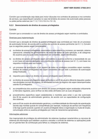© ISO/IEC 2013 - © ABNT 2013 - Todos os direitos reservados 27
ABNT NBR ISO/IEC 27002:2013
Convém que consideração seja dada para incluir cláusulas nos contratos de pessoas e nos contratos
de serviços, que especifiquem sanções no caso de tentativa de acesso não autorizado pelas pessoas
ou pelas partes externas (ver 7.1.2, 7.2.3,13.2.4 e 15.1.2).
9.2.3 Gerenciamento de direitos de acesso privilegiados
Controle
Convém que a concessão e o uso de direitos de acesso privilegiado sejam restritos e controlados.
Diretrizes para implementação
Convém que a alocação de direitos de acesso privilegiado seja controlada por meio de um processo
de autorização formal, de acordo com a política de controle de acesso pertinente (ver 9.1.1). Convém
que os seguintes passos sejam considerados:
a) os direitos de acesso privilegiados, associados a cada sistema ou processo, por exemplo, sistema
operacional, sistemas de gerenciamento de banco de dados de cada aplicação, e de categorias
de usuários para os quais estes necessitam ser concedido, sejam identificados;
b) os direitos de acesso privilegiado sejam concedidos a usuários conforme a necessidade de uso
e com base em eventos alinhados com a política de controle de acesso (ver 9.1.1), com base nos
requisitos mínimos para sua função;
c) um processo de autorização e um registro de todos os privilégios concedidos sejam mantidos.
Direitos de acesso privilegiados não sejam concedidos até que todo o processo de autorização
esteja finalizado;
d) requisitos para expirar os direitos de acesso privilegiado sejam definidos;
e) os direitos de acesso privilegiados sejam atribuídos a um ID de usuário diferente daqueles usados
nas atividades normais do negócio. As atividades normais do negócio não sejam desempenhadas
usando ID privilegiados;
f) as competências dos usuários com direitos de acesso privilegiado sejam analisadas criticamente
a intervalos regulares, para verificar se eles estão alinhados com as suas obrigações;
g) procedimentos específicos sejam estabelecidos e mantidos para evitar o uso não autorizado
dos ID de usuário de administrador genérico, de acordo com as capacidades de configuração
dos sistemas;
h) para os ID de usuário de administrador genéricos, a confidencialidade da informação de autenticação
secreta seja mantida quando for compartilhada (por exemplo, mudanças de senhas com frequência
e tão logo quanto possível, quando um usuário privilegiado deixa a organização ou muda de função,
comunicação entre os usuários privilegiados por meio de mecanismos apropriados).
Informações adicionais
Uso inapropriado de privilégios de administrador de sistemas (qualquer característica ou recursos de
sistemas de informação que habilitam usuários a exceder o controle de sistemas ou aplicações) pode
ser um grande fator de contribuição para falhas ou violações de sistemas.
Arquivo
de
impressão
gerado
em
27/06/2016
15:24:10
de
uso
exclusivo
de
MARLON
FINHOLDT
VALIM
GOMES
[097.721.776-09] Arquivo de impressão gerado em 27/06/2016 15:24:10 de uso exclusivo de MARLON FINHOLDT VALIM GOMES [097.721.776-09]
 