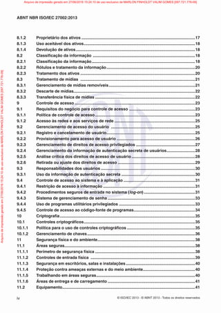 © ISO/IEC 2013 - © ABNT 2013 - Todos os direitos reservados
iv
ABNT NBR ISO/IEC 27002:2013
8.1.2 Proprietário dos ativos ....................................................................................................17
8.1.3 Uso aceitável dos ativos..................................................................................................18
8.1.4 Devolução de ativos.........................................................................................................18
8.2 Classificação da informação ..........................................................................................18
8.2.1 Classificação da informação...........................................................................................18
8.2.2 Rótulos e tratamento da informação..............................................................................20
8.2.3 Tratamento dos ativos .....................................................................................................20
8.3 Tratamento de mídias .....................................................................................................21
8.3.1 Gerenciamento de mídias removíveis............................................................................21
8.3.2 Descarte de mídias...........................................................................................................22
8.3.3 Transferência física de mídias ........................................................................................22
9 Controle de acesso ..........................................................................................................23
9.1 Requisitos do negócio para controle de acesso ..........................................................23
9.1.1 Política de controle de acesso........................................................................................23
9.1.2 Acesso às redes e aos serviços de rede .......................................................................25
9.2 Gerenciamento de acesso do usuário ..........................................................................25
9.2.1 Registro e cancelamento de usuário..............................................................................25
9.2.2 Provisionamento para acesso de usuário .....................................................................26
9.2.3 Gerenciamento de direitos de acesso privilegiados ....................................................27
9.2.4 Gerenciamento da informação de autenticação secreta de usuários.........................28
9.2.5 Análise crítica dos direitos de acesso de usuário........................................................28
9.2.6 Retirada ou ajuste dos direitos de acesso ....................................................................29
9.3 Responsabilidades dos usuários ...................................................................................30
9.3.1 Uso da informação de autenticação secreta .................................................................30
9.4 Controle de acesso ao sistema e à aplicação ...............................................................31
9.4.1 Restrição de acesso à informação .................................................................................31
9.4.2 Procedimentos seguros de entrada no sistema (log-on) .............................................31
9.4.3 Sistema de gerenciamento de senha .............................................................................33
9.4.4 Uso de programas utilitários privilegiados ...................................................................33
9.4.5 Controle de acesso ao código-fonte de programas......................................................34
10 Criptografia.......................................................................................................................35
10.1 Controles criptográficos..................................................................................................35
10.1.1 Política para o uso de controles criptográficos ............................................................35
10.1.2 Gerenciamento de chaves...............................................................................................36
11 Segurança física e do ambiente......................................................................................38
11.1 Áreas seguras...................................................................................................................38
11.1.1 Perímetro de segurança física ........................................................................................38
11.1.2 Controles de entrada física ............................................................................................39
11.1.3 Segurança em escritórios, salas e instalações.............................................................40
11.1.4 Proteção contra ameaças externas e do meio ambiente..............................................40
11.1.5 Trabalhando em áreas seguras.......................................................................................40
11.1.6 Áreas de entrega e de carregamento .............................................................................41
11.2 Equipamento.....................................................................................................................41
Arquivo
de
impressão
gerado
em
27/06/2016
15:24:10
de
uso
exclusivo
de
MARLON
FINHOLDT
VALIM
GOMES
[097.721.776-09] Arquivo de impressão gerado em 27/06/2016 15:24:10 de uso exclusivo de MARLON FINHOLDT VALIM GOMES [097.721.776-09]
 