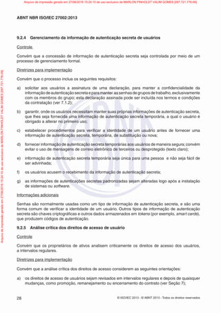 © ISO/IEC 2013 - © ABNT 2013 - Todos os direitos reservados
28
ABNT NBR ISO/IEC 27002:2013
9.2.4 Gerenciamento da informação de autenticação secreta de usuários
Controle
Convém que a concessão de informação de autenticação secreta seja controlada por meio de um
processo de gerenciamento formal.
Diretrizes para implementação
Convém que o processo inclua os seguintes requisitos:
a) solicitar aos usuários a assinatura de uma declaração, para manter a confidencialidade da
informaçãodeautenticaçãosecretaeparamanter assenhasdegruposdetrabalho,exclusivamente
com os membros do grupo; esta declaração assinada pode ser incluída nos termos e condições
da contratação (ver 7.1.2);
b) garantir, onde os usuários necessitam manter suas próprias informações de autenticação secreta,
que lhes seja fornecida uma informação de autenticação secreta temporária, a qual o usuário é
obrigado a alterar no primeiro uso;
c) estabelecer procedimentos para verificar a identidade de um usuário antes de fornecer uma
informação de autenticação secreta, temporária, de substituição ou nova;
d) fornecer informação de autenticação secreta temporárias aos usuários de maneira segura;convém
evitar o uso de mensagens de correio eletrônico de terceiros ou desprotegido (texto claro);
e) informação de autenticação secreta temporária seja única para uma pessoa e não seja fácil de
ser advinhada;
f) os usuários acusem o recebimento da informação de autenticação secreta;
g) as informações de autenticações secretas padronizadas sejam alteradas logo após a instalação
de sistemas ou software.
Informações adicionais
Senhas são normalmente usadas como um tipo de informação de autenticação secreta, e são uma
forma comum de verificar a identidade de um usuário. Outros tipos de informação de autenticação
secreta são chaves criptográficas e outros dados armazenados em tokens (por exemplo, smart cards),
que produzem códigos de autenticação.
9.2.5 Análise crítica dos direitos de acesso de usuário
Controle
Convém que os proprietários de ativos analisem criticamente os direitos de acesso dos usuários,
a intervalos regulares.
Diretrizes para implementação
Convém que a análise crítica dos direitos de acesso considerem as seguintes orientações:
a) os direitos de acesso de usuários sejam revisados em intervalos regulares e depois de quaisquer
mudanças, como promoção, remanejamento ou encerramento do contrato (ver Seção 7);
Arquivo
de
impressão
gerado
em
27/06/2016
15:24:10
de
uso
exclusivo
de
MARLON
FINHOLDT
VALIM
GOMES
[097.721.776-09] Arquivo de impressão gerado em 27/06/2016 15:24:10 de uso exclusivo de MARLON FINHOLDT VALIM GOMES [097.721.776-09]
 