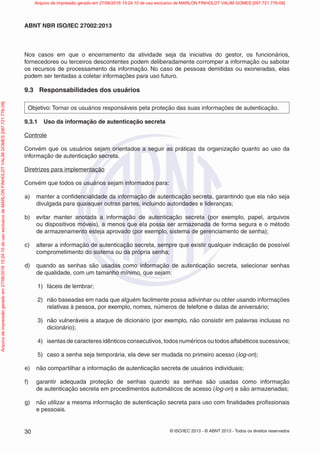 © ISO/IEC 2013 - © ABNT 2013 - Todos os direitos reservados
30
ABNT NBR ISO/IEC 27002:2013
Nos casos em que o encerramento da atividade seja da iniciativa do gestor, os funcionários,
fornecedores ou terceiros descontentes podem deliberadamente corromper a informação ou sabotar
os recursos de processamento da informação. No caso de pessoas demitidas ou exoneradas, elas
podem ser tentadas a coletar informações para uso futuro.
9.3 Responsabilidades dos usuários
Objetivo: Tornar os usuários responsáveis pela proteção das suas informações de autenticação.
9.3.1 Uso da informação de autenticação secreta
Controle
Convém que os usuários sejam orientados a seguir as práticas da organização quanto ao uso da
informação de autenticação secreta.
Diretrizes para implementação
Convém que todos os usuários sejam informados para:
a) manter a confidencialidade da informação de autenticação secreta, garantindo que ela não seja
divulgada para quaisquer outras partes, incluindo autoridades e lideranças;
b) evitar manter anotada a informação de autenticação secreta (por exemplo, papel, arquivos
ou dispositivos móveis), a menos que ela possa ser armazenada de forma segura e o método
de armazenamento esteja aprovado (por exemplo, sistema de gerenciamento de senha);
c) alterar a informação de autenticação secreta, sempre que existir qualquer indicação de possível
comprometimento do sistema ou da própria senha;
d) quando as senhas são usadas como informação de autenticação secreta, selecionar senhas
de qualidade, com um tamanho mínimo, que sejam:
1) fáceis de lembrar;
2) não baseadas em nada que alguém facilmente possa adivinhar ou obter usando informações
relativas à pessoa, por exemplo, nomes, números de telefone e datas de aniversário;
3) não vulneráveis a ataque de dicionário (por exemplo, não consistir em palavras inclusas no
dicionário);
4) isentas de caracteres idênticos consecutivos, todos numéricos ou todos alfabéticos sucessivos;
5) caso a senha seja temporária, ela deve ser mudada no primeiro acesso (log-on);
e) não compartilhar a informação de autenticação secreta de usuários individuais;
f) garantir adequada proteção de senhas quando as senhas são usadas como informação
de autenticação secreta em procedimentos automáticos de acesso (log-on) e são armazenadas;
g) não utilizar a mesma informação de autenticação secreta para uso com finalidades profissionais
e pessoais.
Arquivo
de
impressão
gerado
em
27/06/2016
15:24:10
de
uso
exclusivo
de
MARLON
FINHOLDT
VALIM
GOMES
[097.721.776-09] Arquivo de impressão gerado em 27/06/2016 15:24:10 de uso exclusivo de MARLON FINHOLDT VALIM GOMES [097.721.776-09]
 