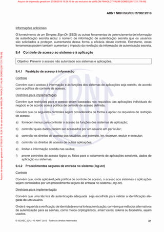 © ISO/IEC 2013 - © ABNT 2013 - Todos os direitos reservados 31
ABNT NBR ISO/IEC 27002:2013
Informações adicionais
O fornecimento de um Simples Sign On (SSO) ou outras ferramentas de gerenciamento de informação
de autenticação secreta reduz o número de informação de autenticação secreta que os usuários
são solicitados a proteger, aumentando dessa forma a eficácia desse controle. Entretanto, estas
ferramentas podem também aumentar o impacto da revelação da informação de autenticação secreta.
9.4 Controle de acesso ao sistema e à aplicação
Objetivo: Prevenir o acesso não autorizado aos sistemas e aplicações.
9.4.1 Restrição de acesso à informação
Controle
Convém que o acesso à informação e às funções dos sistemas de aplicações seja restrito, de acordo
com a política de controle de acesso.
Diretrizes para implementação
Convém que restrições para o acesso sejam baseadas nos requisitos das aplicações individuais do
negócio e de acordo com a política de controle de acesso definida.
Convém que os seguintes controles sejam considerados de forma a apoiar os requisitos de restrição
de acesso:
a) fornecer menus para controlar o acesso às funções dos sistemas de aplicação;
b) controlar quais dados podem ser acessados por um usuário em particular;
c) controlar os direitos de acesso dos usuários, por exemplo, ler, escrever, excluir e executar;
d) controlar os direitos de acesso de outras aplicações;
e) limitar a informação contida nas saídas;
f) prover controles de acesso lógico ou físico para o isolamento de aplicações sensíveis, dados de
aplicação ou sistemas.
9.4.2 Procedimentos seguros de entrada no sistema (log-on)
Controle
Convém que, onde aplicável pela política de controle de acesso, o acesso aos sistemas e aplicações
sejam controlados por um procedimento seguro de entrada no sistema (log-on).
Diretrizes para implementação
Convém que uma técnica de autenticação adequada seja escolhida para validar a identificação ale-
gada de um usuário.
Ondeérequeridaaverificaçãodeidentidadeeumaforteautenticação,convémquemétodosalternativos
de autenticação para as senhas, como meios criptográficos, smart cards, tokens ou biometria, sejam
usados.
Arquivo
de
impressão
gerado
em
27/06/2016
15:24:10
de
uso
exclusivo
de
MARLON
FINHOLDT
VALIM
GOMES
[097.721.776-09] Arquivo de impressão gerado em 27/06/2016 15:24:10 de uso exclusivo de MARLON FINHOLDT VALIM GOMES [097.721.776-09]
 