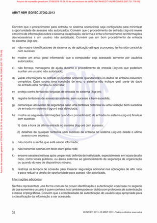 © ISO/IEC 2013 - © ABNT 2013 - Todos os direitos reservados
32
ABNT NBR ISO/IEC 27002:2013
Convém que o procedimento para entrada no sistema operacional seja configurado para minimizar
a oportunidade de acessos não autorizados. Convém que o procedimento de entrada (log-on) revele
o mínimo de informações sobre o sistema ou aplicação, de forma a evitar o fornecimento de informações
desnecessárias a um usuário não autorizado. Convém que um bom procedimento de entrada
no sistema (log-on):
a) não mostre identificadores de sistema ou de aplicação até que o processo tenha sido concluído
com sucesso;
b) mostre um aviso geral informando que o computador seja acessado somente por usuários
autorizados;
c) não forneça mensagens de ajuda durante o procedimento de entrada (log-on) que poderiam
auxiliar um usuário não autorizado;
d) valide informações de entrada no sistema somente quando todos os dados de entrada estiverem
completos. Caso ocorra uma condição de erro, o sistema não indique qual parte do dado
de entrada está correta ou incorreta;
e) proteja contra tentativas forçadas de entrada no sistema (log-on);
f) registre tentativas de acesso ao sistema, sem sucesso e bem-sucedida;
g) comunique um evento de segurança caso uma tentativa potencial ou uma violação bem-sucedida
de entrada no sistema (log-on) seja detectada;
h) mostre as seguintes informações quando o procedimento de entrada no sistema (log-on) finalizar
com sucesso:
1) data e hora da última entrada no sistema (log-on) com sucesso;
2) detalhes de qualquer tentativa sem sucesso de entrada no sistema (log-on) desde o último
acesso com sucesso;
i) não mostre a senha que está sendo informada;
j) não transmita senhas em texto claro pela rede;
k) encerre sessões inativas após um período definido de inatividade, especialmente em locais de alto
risco, como locais públicos, ou áreas externas ao gerenciamento de segurança da organização
ou quando do uso de dispositivos móveis;
l) restrinja os tempos de conexão para fornecer segurança adicional nas aplicações de alto risco
e para reduzir a janela de oportunidade para acesso não autorizado.
Informações adicionais
Senhas representam uma forma comum de prover identificação e autenticação com base no segredo
de que somente o usuário é quem conhece.Isto também pode ser obtido com protocolos de autenticação
e meios criptográficos. Convém que a complexidade de autenticação do usuário seja apropriada para
a classificação da informação a ser acessada.
Arquivo
de
impressão
gerado
em
27/06/2016
15:24:10
de
uso
exclusivo
de
MARLON
FINHOLDT
VALIM
GOMES
[097.721.776-09] Arquivo de impressão gerado em 27/06/2016 15:24:10 de uso exclusivo de MARLON FINHOLDT VALIM GOMES [097.721.776-09]
 
