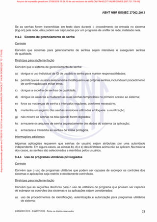 © ISO/IEC 2013 - © ABNT 2013 - Todos os direitos reservados 33
ABNT NBR ISO/IEC 27002:2013
Se as senhas forem transmitidas em texto claro durante o procedimento de entrada no sistema
(log-on) pela rede, elas podem ser capturadas por um programa de sniffer de rede, instalado nela.
9.4.3 Sistema de gerenciamento de senha
Controle
Convém que sistemas para gerenciamento de senhas sejam interativos e assegurem senhas
de qualidade.
Diretrizes para implementação
Convém que o sistema de gerenciamento de senha:
a) obrigue o uso individual de ID de usuário e senha para manter responsabilidades;
b) permitaqueosusuáriosselecionememodifiquemsuasprópriassenhas,incluindoumprocedimento
de confirmação para evitar erros;
c) obrigue a escolha de senhas de qualidade;
d) obrigue os usuários a mudarem as suas senhas temporárias no primeiro acesso ao sistema;
e) force as mudanças de senha a intervalos regulares, conforme necessário;
f) mantenha um registro das senhas anteriores utilizadas e bloqueie a reutilização;
g) não mostre as senhas na tela quando forem digitadas;
h) armazene os arquivos de senha separadamente dos dados do sistema da aplicação;
i) armazene e transmita as senhas de forma protegida.
Informações adicionais
Algumas aplicações requerem que senhas de usuário sejam atribuídas por uma autoridade
independente. Em alguns casos, as alíneas b), d) e e) das diretrizes acima não se aplicam. Na maioria
dos casos, as senhas são selecionadas e mantidas pelos usuários.
9.4.4 Uso de programas utilitários privilegiados
Controle
Convém que o uso de programas utilitários que podem ser capazes de sobrepor os controles dos
sistemas e aplicações seja restrito e estritamente controlado.
Diretrizes para implementação
Convém que as seguintes diretrizes para o uso de utilitários de programa que possam ser capazes
de sobrepor os controles dos sistemas e as aplicações sejam consideradas:
a) uso de procedimentos de identificação, autenticação e autorização para programas utilitários
de sistema;
Arquivo
de
impressão
gerado
em
27/06/2016
15:24:10
de
uso
exclusivo
de
MARLON
FINHOLDT
VALIM
GOMES
[097.721.776-09] Arquivo de impressão gerado em 27/06/2016 15:24:10 de uso exclusivo de MARLON FINHOLDT VALIM GOMES [097.721.776-09]
 