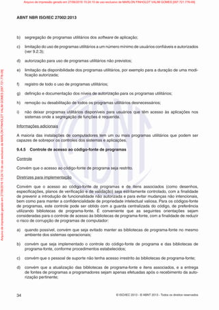 © ISO/IEC 2013 - © ABNT 2013 - Todos os direitos reservados
34
ABNT NBR ISO/IEC 27002:2013
b) segregação de programas utilitários dos software de aplicação;
c) limitação do uso de programas utilitários a um número mínimo de usuários confiáveis e autorizados
(ver 9.2.3);
d) autorização para uso de programas utilitários não previstos;
e) limitação da disponibilidade dos programas utilitários, por exemplo para a duração de uma modi-
ficação autorizada;
f) registro de todo o uso de programas utilitários;
g) definição e documentação dos níveis de autorização para os programas utilitários;
h) remoção ou desabilitação de todos os programas utilitários desnecessários;
i) não deixar programas utilitários disponíveis para usuários que têm acesso às aplicações nos
sistemas onde a segregação de funções é requerida.
Informações adicionais
A maioria das instalações de computadores tem um ou mais programas utilitários que podem ser
capazes de sobrepor os controles dos sistemas e aplicações.
9.4.5 Controle de acesso ao código-fonte de programas
Controle
Convém que o acesso ao código-fonte de programa seja restrito.
Diretrizes para implementação
Convém que o acesso ao código-fonte de programas e de itens associados (como desenhos,
especificações, planos de verificação e de validação) seja estritamente controlado, com a finalidade
de prevenir a introdução de funcionalidade não autorizada e para evitar mudanças não intencionais,
bem como para manter a confidencialidade de propriedade intelectual valiosa. Para os códigos-fonte
de programas, este controle pode ser obtido com a guarda centralizada do código, de preferência
utilizando bibliotecas de programa-fonte. É conveniente que as seguintes orientações sejam
consideradas para o controle de acesso às bibliotecas de programa-fonte, com a finalidade de reduzir
o risco de corrupção de programas de computador:
a) quando possível, convém que seja evitado manter as bibliotecas de programa-fonte no mesmo
ambiente dos sistemas operacionais;
b) convém que seja implementado o controle do código-fonte de programa e das bibliotecas de
programa-fonte, conforme procedimentos estabelecidos;
c) convém que o pessoal de suporte não tenha acesso irrestrito às bibliotecas de programa-fonte;
d) convém que a atualização das bibliotecas de programa-fonte e itens associados, e a entrega
de fontes de programas a programadores sejam apenas efetuadas após o recebimento da auto-
rização pertinente;
Arquivo
de
impressão
gerado
em
27/06/2016
15:24:10
de
uso
exclusivo
de
MARLON
FINHOLDT
VALIM
GOMES
[097.721.776-09] Arquivo de impressão gerado em 27/06/2016 15:24:10 de uso exclusivo de MARLON FINHOLDT VALIM GOMES [097.721.776-09]
 